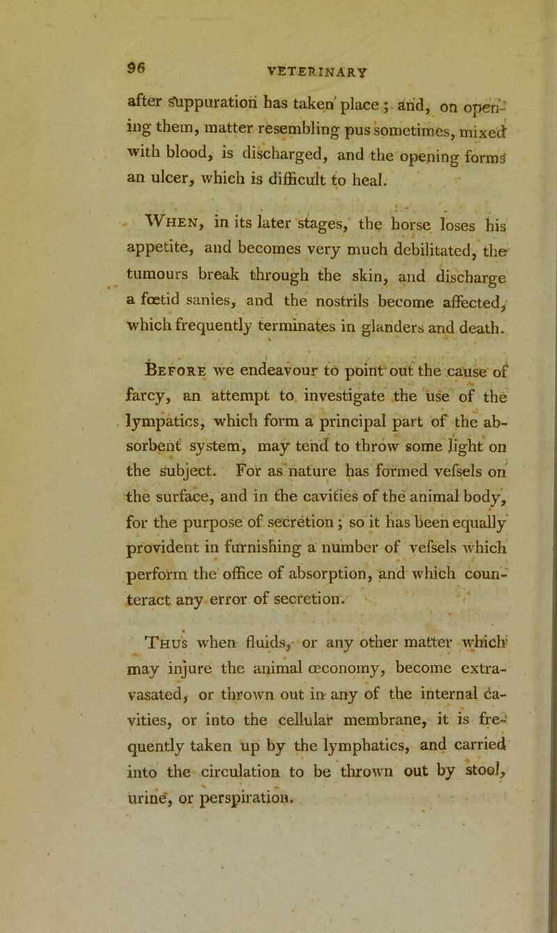 after suppuration has taken'place ; and, on open- ing them, matter resembling pus sometimes, mixed with blood, is discharged, and the opening forms an ulcer, which is difficult to heal. When, in its later stages, the horse loses his appetite, and becomes very much debilitated, the tumours break through the skin, and discharge a foetid sanies, and the nostrils become affected, which frequently terminates in glanders and death. t * Before we endeavour to point out the cause of farcy, an attempt to investigate the use of the lympatics, which form a principal part of the ab- sorbent system, may tend to throw some light on the subject. For as nature has formed vefsels on the surface, and in the cavities of the animal body, for the purpose of secretion ; so it has been equally provident in furnishing a number of vefsels which perform the office of absorption, and which coun- teract any error of secretion. Thus when fluids, or any other matter which * • may injure the animal ceconomy, become extra- vasated, or thrown out in any of the internal Ca- vities, or into the cellular membrane, it is fre- quently taken up by the lymphatics, and carried into the circulation to be thrown out by stool, * • urine', or perspiration.