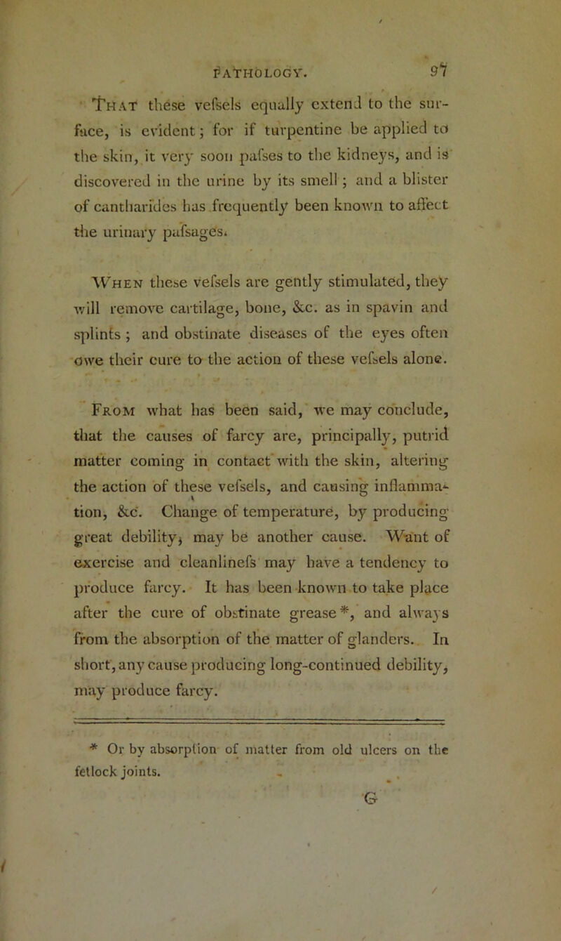 ibVTHOLOGV. 9l That these vefsels equally extend to the sur- fsice, is evident; for if turpentine be applied to the skin, it very soon pafses to the kidneys, and is discovered in the urine by its smell ; and a blister of cantharfdes has frequently been known to affect the urinary pufsages* When these vefsels are gently stimulated, they will remove cartilage, bone, &c. as in spavin and splints; and obstinate diseases of the eyes often owe their cure to the action of these vefsels alone. From what has been said, we may conclude, that the causes of farcy are, principally, putrid matter coming in contact with the skin, altering the action of these vefsels, and causing inflamma*- tion, &c. Change of temperature, by producing great debility* may be another cause. Want of exercise and cleanlinefs may have a tendency to produce farcy. It has been known to take place after the cure of obstinate grease*, and always from the absorption of the matter of glanders. In short, any cause producing long-continued debility, may produce farcy. * Or by absorption of matter from old ulcers on the fetlock joints. i /