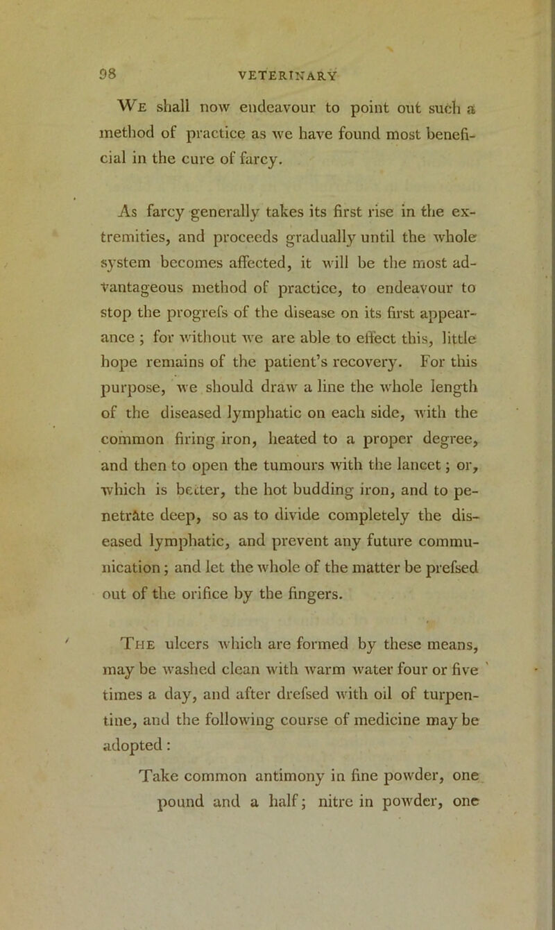 We shall now endeavour to point out such a method of practice as we have found most benefi- cial in the cure of farcy. As farcy generally takes its first rise in the ex- tremities, and proceeds gradually until the whole system becomes affected, it will be the most ad- vantageous method of practice, to endeavour to stop the progrefs of the disease on its first appear- ance ; for without we are able to effect this, little hope remains of the patient’s recovery. For this purpose, we should draw a line the whole length of the diseased lymphatic on each side, with the common firing iron, heated to a proper degree, and then to open the tumours with the lancet; or, which is better, the hot budding iron, and to pe- netrate deep, so as to divide completely the dis- eased lymphatic, and prevent any future commu- nication ; and let the whole of the matter be prefsed out of the orifice by the fingers. The ulcers which are formed by these means, may be washed clean with warm water four or five times a day, and after drefsed with oil of turpen- tine, and the following course of medicine may be adopted: Take common antimony in fine powder, one pound and a half; nitre in powder, one
