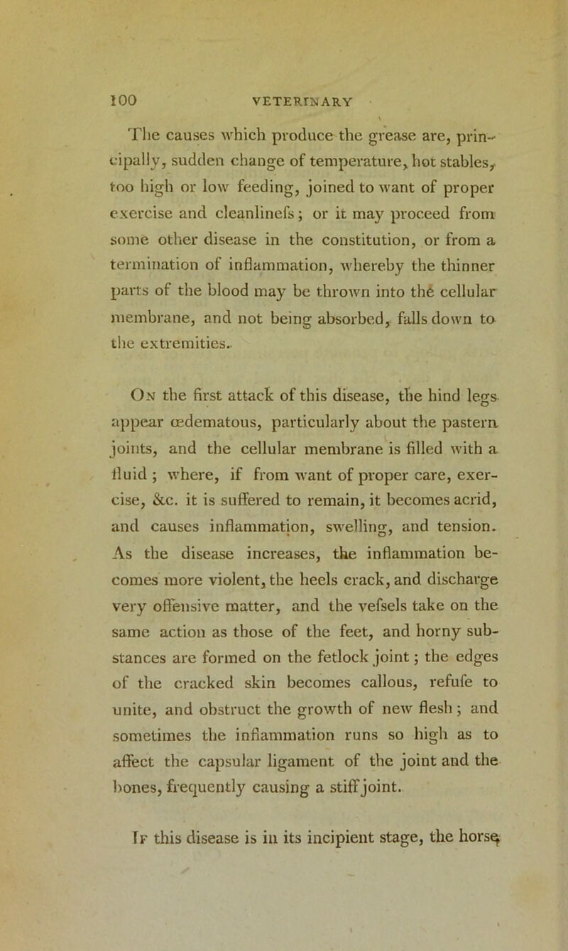 The causes which produce the grease are, prin- cipally, sudden change of temperature, hot stables,* too high or low feeding, joined to want of proper exercise and cleanlinefs; or it may proceed from some other disease in the constitution, or from a termination of inflammation, whereby the thinner parts of the blood may be thrown into the cellular membrane, and not being absorbed, falls down to the extremities.. On the first attack of this disease, the hind legs- appear cedematous, particularly about the pastern joints, and the cellular membrane is filled with a fluid ; where, if from want of proper care, exer- cise, &c. it is suffered to remain, it becomes acrid, and causes inflammation, swelling, and tension. As the disease increases, the inflammation be- comes more violent, the heels crack, and discharge very offensive matter, and the vefsels take on the same action as those of the feet, and horny sub- stances are formed on the fetlock joint; the edges of the cracked skin becomes callous, refufe to unite, and obstruct the growth of new flesh; and sometimes the inflammation runs so high as to affect the capsular ligament of the joint and the bones, frequently causing a stiff joint. If this disease is in its incipient stage, the horsq