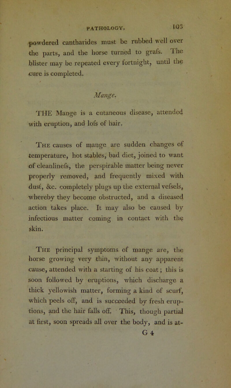 io:> powdered cantharides must be rubbed well over the parts, and the horse turned to grafs. 1 he blister inay be repeated every fortnight, until the cure is completed. Mange. THE Mange is a cutaneous disease, attended with eruption, and lofs of hair. The causes of mange are sudden changes of temperature, hot stables, bad diet, joined to want of cleanlinefs, the perspirable matter being never properly removed, and frequently mixed with dusf, &c. completely plugs up the external vefsels, whereby they become obstructed, and a diseased action takes place. It may also be caused by infectious matter coming in contact with the skin. The principal symptoms of mange are, the horse growing very thin, without any apparent cause, attended with a starting of his coat; this is soon followed by eruptions, which discharge a thick yellowish matter, forming a kind of scurf, which peels off, and is succeeded by fresh erup- tions, and the hair falls off. This, though partial at first, soon spreads all over the body, and is at- G 4