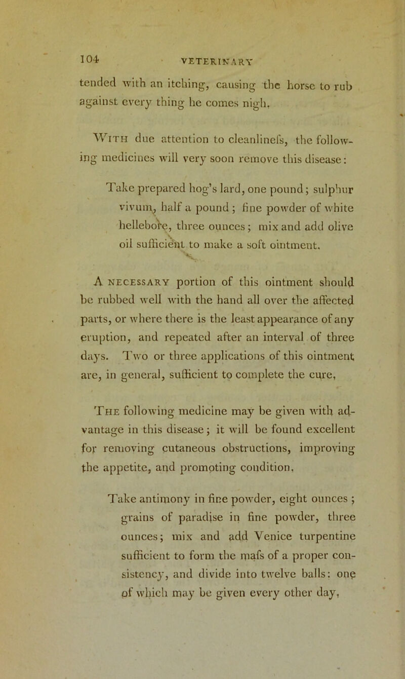 tended with an itching, causing the horse to rub against every thing he comes nigh, With due attention to cleanlinefs, the follow- ing medicines will very soon remove this disease: Take prepared hog’s lard, one pound; sulphur vivuim half a pound ; fine powder of white hellebore, three ounces; mix and add olive oil sufficient to make a soft ointment. X*. A necessary portion of this ointment should be rubbed well with the hand all over the affected parts, or where there is the least appearance of any eruption, and repeated after an interval of three days. Two or three applications of this ointment are, in general, sufficient to complete the cure, The following medicine may be given with ad- vantage in this disease; it will be found excellent for removing cutaneous obstructions, improving the appetite, and promoting condition. Take antimony in fine powder, eight ounces ; grains of paradise in fine powder, three ounces; mix and add Venice turpentine sufficient to form the mafs of a proper con- sistency, and divide into twelve balls: one of which may be given every other day,
