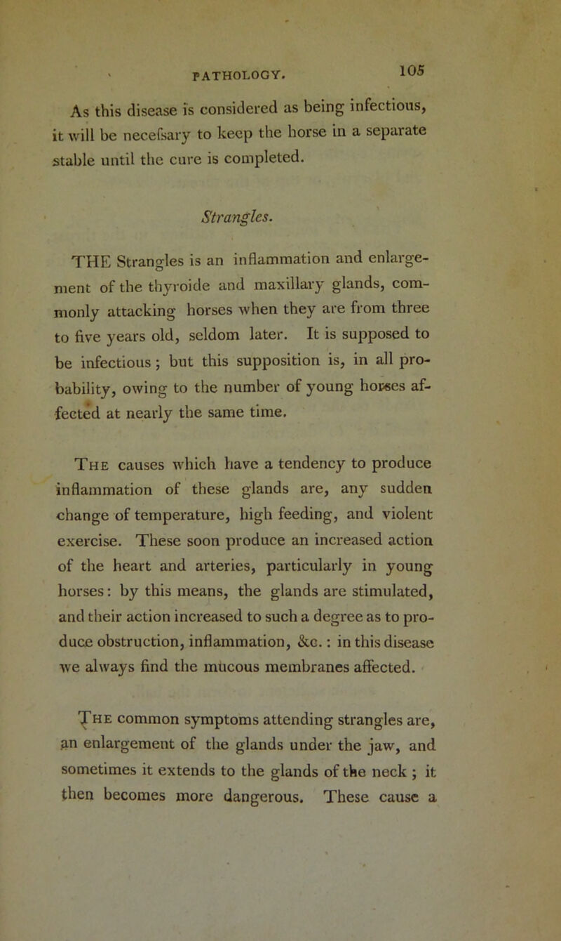 As this disease is considered as being infectious, it will be necefsary to keep the horse in a separate stable until the cure is completed. Strangles. THE Strangles is an inflammation and enlarge- ment of the thyroide and maxillary glands, com- monly attacking horses when they are from three to five years old, seldom later. It is supposed to be infectious ; but this supposition is, in all pro- bability, owing to the number of young hopses af- fected at nearly the same time. The causes which have a tendency to produce inflammation of these glands are, any sudden change of temperature, high feeding, and violent exercise. These soon produce an increased action of the heart and arteries, particularly in young horses: by this means, the glands are stimulated, and their action increased to such a degree as to pro- duce obstruction, inflammation, &c.: in this disease we always find the mucous membranes affected. The common symptoms attending strangles are, .an enlargement of the glands under the jaw, and sometimes it extends to the glands of the neck ; it then becomes more dangerous. These cause a