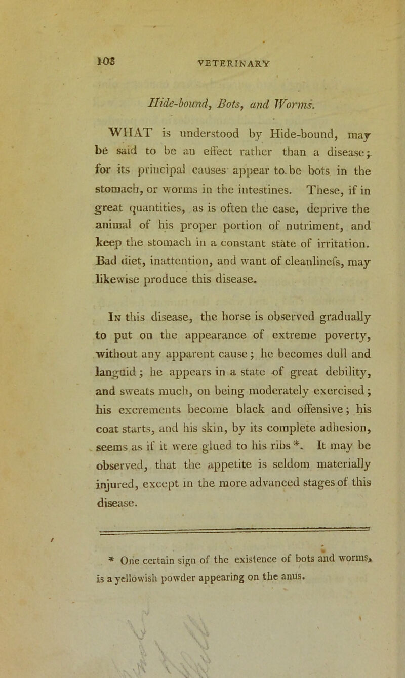Ilule-bound, Bots, and Worms. WIIAT is understood by Hide-bound, may be said to be au effect rather than a disease for its principal causes appear to.be bots in the stomach, or worms in the intestines. These, if in great quantities, as is often the case, deprive the animal of his proper portion of nutriment, and keep the stomach in a constant state of irritation. Bad diet, inattention, and want of deanlinefs, may likewise produce this disease. In this disease, the horse is observed gradually to put on the appearance of extreme poverty, without any apparent cause ; he becomes dull and languid; he appears in a state of great debility, and sweats much, on being moderately exercised ; his excrements become black and offensive; his coat starts, and his skin, by its complete adhesion, seems as if it were glued to his ribs *. It may be observed, that the appetite is seldom materially injured, except in the more advanced stages of this disease. * One certain sign of the existence of bots and worms, is a yellowish powder appearing on the anus.