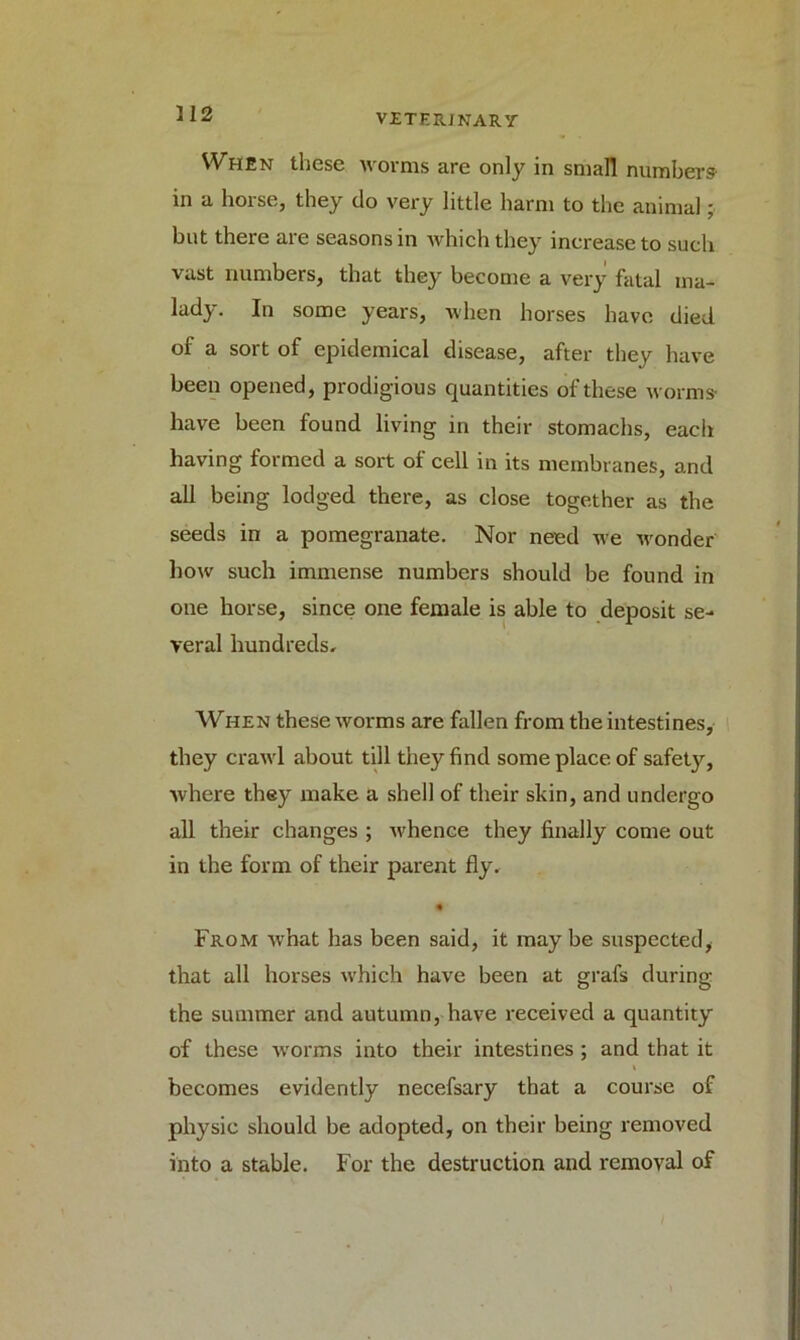 When these worms are only in small numbers- in a horse, they do very little harm to the animal; but there are seasons in which they increase to such vast numbers, that they become a very fatal ma- lady. In some years, when horses have died of a sort of epidemical disease, after they have been opened, prodigious quantities of these worms- have been found living in their stomachs, each having formed a sort of cell in its membranes, and all being lodged there, as close together as the seeds in a pomegranate. Nor need we wonder how such immense numbers should be found in one horse, since one female is able to deposit se- veral hundreds. When these worms are fallen from the intestines, they crawl about till they find some place of safety, where they make a shell of their skin, and undergo all their changes ; whence they finally come out in the form of their parent fly. * From what has been said, it may be suspected* that all horses which have been at grafs during the summer and autumn, have received a quantity of these worms into their intestines; and that it becomes evidently necefsary that a course of physic should be adopted, on their being removed into a stable. For the destruction and removal of