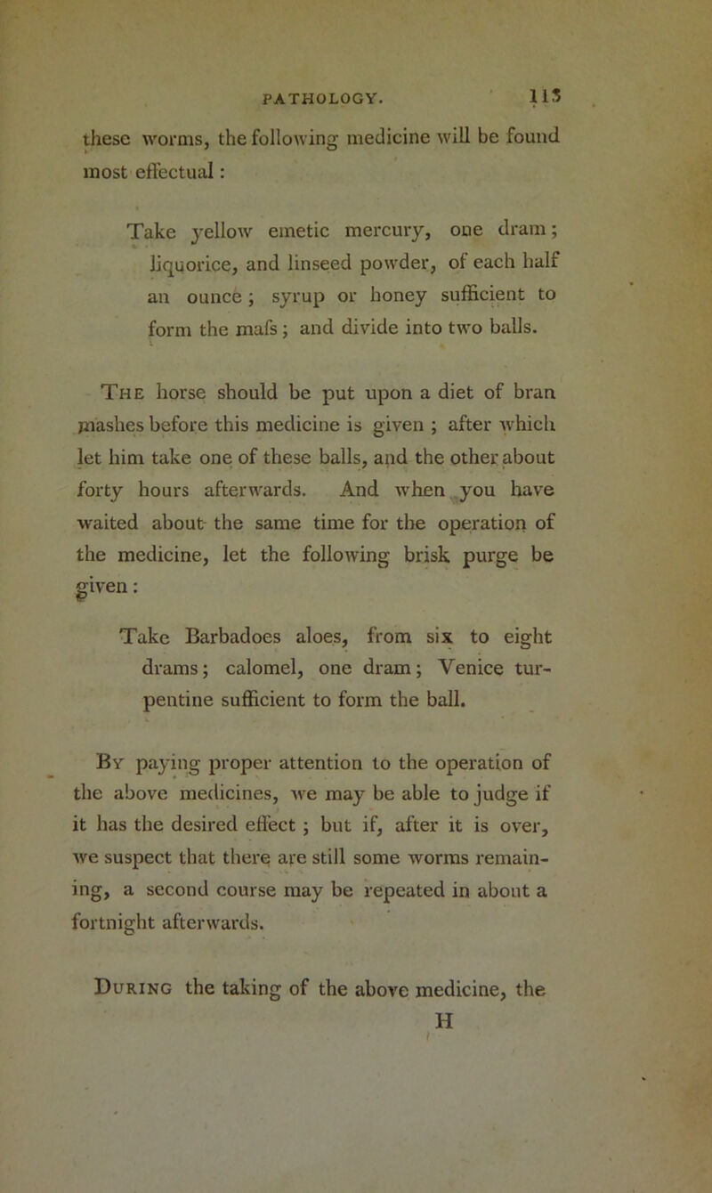 11S these worms, the following medicine will be found most effectual: Take yellow emetic mercury, oue dram; liquorice, and linseed powder, of each half an ounce; syrup or honey sufficient to form the mafs; and divide into two balls. The horse should be put upon a diet of bran jnashes before this medicine is given ; after which let him take one of these balls, and the other about forty hours afterwards. And when you have waited about- the same time for the operation of the medicine, let the following brisk purge be given: Take Barbadoes aloes, from six to eight drams; calomel, one dram; Venice tur- pentine sufficient to form the ball. By paying proper attention to the operation of the above medicines, we may be able to judge if it has the desired effect; but if, after it is over, we suspect that there are still some worms remain- ing, a second course may be repeated in about a fortnight afterwards. During the taking of the above medicine, the H