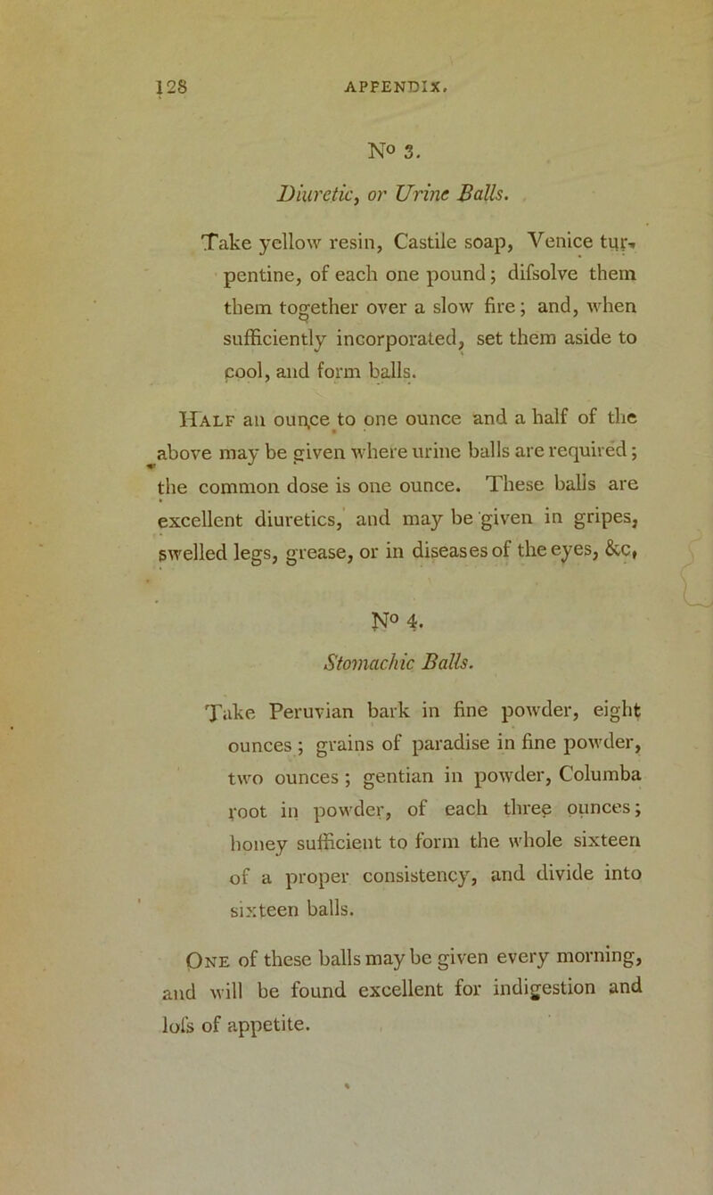 N« 3. Diuretic, or Urine Balls. Take yellow resin, Castile soap, Venice tur-. pentine, of each one pound; difsolve them them together over a slow fire; and, when sufficiently incorporated, set them aside to cool, and form balls. Half an oun.ce to one ounce and a half of the above may be given where urine balls are required; the common dose is one ounce. These balls are excellent diuretics, and may be given in gripes, swelled legs, grease, or in diseases of the eyes, &c, N° 4. Stomach ic Balls. Take Peruvian bark in fine powder, eight ounces ; grains of paradise in fine powder, two ounces ; gentian in powder, Columba root in powder, of each three ounces; honey sufficient to form the whole sixteen of a proper consistency, and divide into sixteen balls. One of these balls may be given every morning, and will be found excellent for indigestion and lols of appetite.