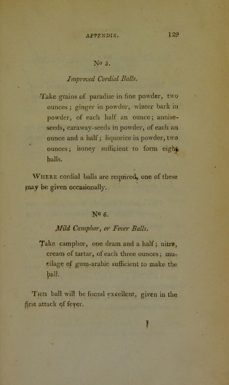 No 5. Improved, Cordial Balls. 'Take grains of paradise in fine powder, two ounces ; ginger in powder, winter bark in powder, of each half an ounce; annise- seeds, caraway-seeds in powder, of each an ounce and a half; liquorice in powder, two ounces; honey sufficient to form eigh£ balls. Where cordial balls are required, one of these piay be given occasionally. N° 6. Mild Camphor, or Fever Balls. Take camphor, one dram and a half; nitr®, cream of tartar, of each three ounces; mu- cilage of gum-arabic sufficient to make the balk This ball will be found excellent, given in the first attack of fever.
