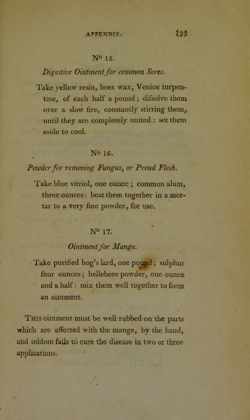N° 15. Digestive Ointment for common Sores. Take yellow resin, bees wax, Venice turpen- tine, of each half a pound; difsolve them over a slow fire, constantly stirring them, until they are completely united : set them aside to cool. No 16. Powder for removing Fungus, or Proud Flesh. Take blue vitriol, one ounce ; common alum, three ounces: beat them together in a mor- tar to a very fine powder, for use. N° 17. Ointment for Mange. Take purified hog’s lard, one poupd; sulphur four ounces; hellebore powder, one ounce and a half: mix them well together to form an ointment. This ointment must be well rubbed on the parts which are affected with the mange, by the hand, and seldom fails to cure the disease in two or three applications.