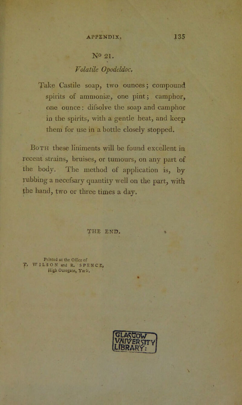 N° 21. Volatile Opodeldoc, Take Castile soap, two ounces; compound spirits of ammoniac, one pint; camphor, one ounce : difsolve the soap and camphor in the spirits, with a gentle heat, and keep them for use in a bottle closely stopped. Both these liniments will be found excellent in recent strains, bruises, or tumours, on any part of the body. The method of application is, by rubbing a necefsary quantity well on the part, with the hand, two or three times a day. THE END Printed at the Oincc of T, WILSON and R. SPENCE, High Ousegate, York,
