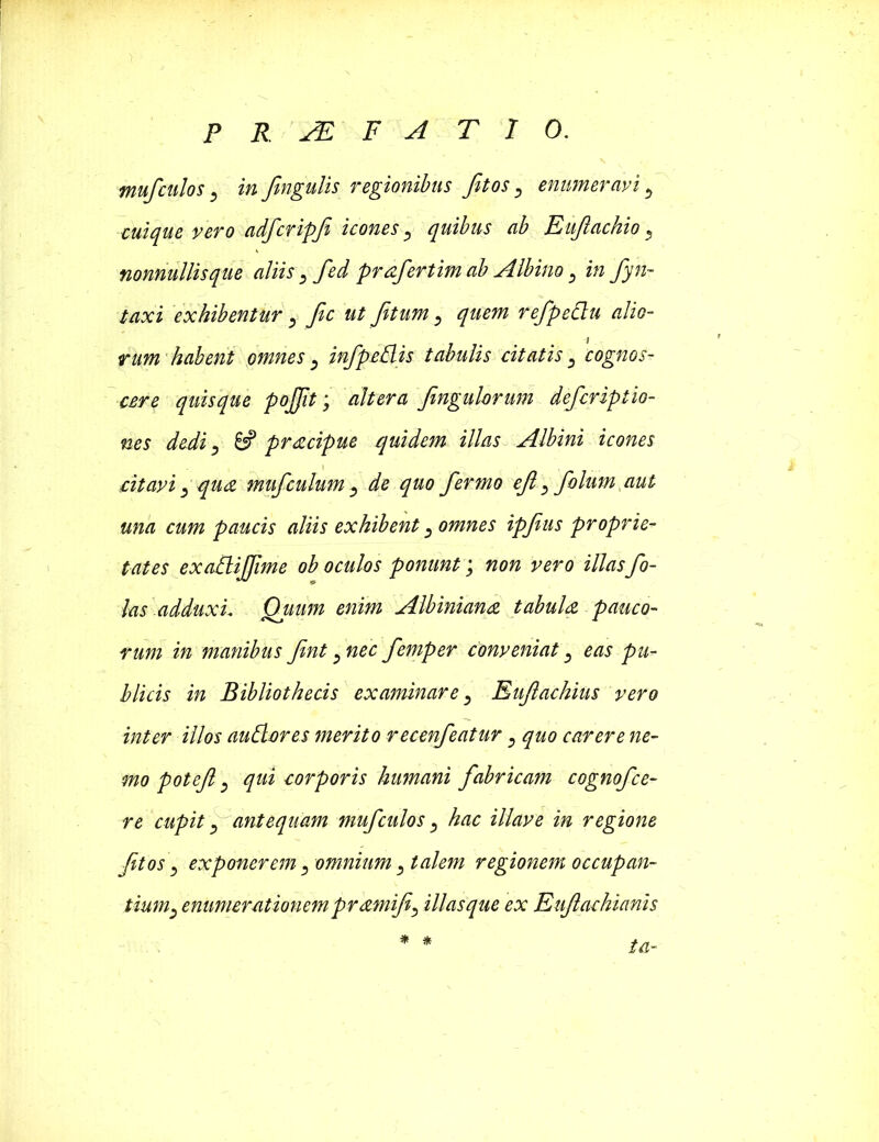 mufculos, in fmgulis regionibus fit os, enumeravi 5 cuique vero adfcripfi icones ^ quibus ab Eufiachio ^ nonnullisque aliis 5 fed prafertim ab Albino > in fyn- taxi exhibentur 3 fic ut Jit um 5 f» refpedu alio- rum habent omnes) infpedis tabulis citatis ^ cognos- cere quisque pojjit; altera fingulorum defcriptto- nes dedi, & pracipue quidem illas Albini icones citavi qua mufculum ^ de quo fermo efi, folum aut una cum paucis aliis exhibent ^ omnes ipfius proprie- tates exadijfime ob oculos ponunt; non vero illasfa- las .adduxu Quum enim Albiniana tabula pauco- rum in manibus fint ^ nec femper conveniat eas pu- blicis in Bibliothecis examinare, Eufiachius vero inter illos auderes merito recenfeatur , quo carere ne- mo poteft j qui corporis humani fabricam cognofce- re cupit f antequam mufculos, hac illave in regione fit os \ exponerem 5 omnium 3 talem regionem occupan- tiumenumerationem pramifi, illasque ex Eufiachianis ia- ^ &