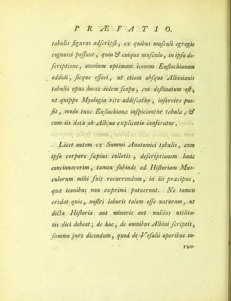 tabulis figuras adfcripfiV, ex quibus mufculi egregie cognosci poffunt j quin & cuique mufculo 3 in ipfa de- fcriptione 5 omnium optimam iconem Euflachianam addidi 5 ficque effeci } ut etiam abfque Albinianis tabulis opus kocce eidem fcopo s cui defiinatum efi 5 «£ quippe Myologia rite addifcaiur 5 infervire pos- l fit, modo tunc. Euftachiana infipiciantur tabula cum iis data ab Albino. explicatio conferatur. w.\ v.\ ^r.vs X. ^ V * X. - Licet, aut em ex' Summi Anatomici tabulis i£/0 corpore fapius co.llat.is 5 deferiptionem hanc concinnaverim ^ tamen fiubmde. ad Hifioriam Mus- culorum mihi fuit recurrendum m iis pracipue, qua iconibus non exprimi potuerunt. Ne tamen crtdat quis) noftri laboris talem effe naturam: ut didi a llifioria aut minoris aut nullius utilita- tis dici debeat; de hac, de omnibus Albini fcriptis ^ fummo jure dicendum > quod de Nefalii operibus eo- run-