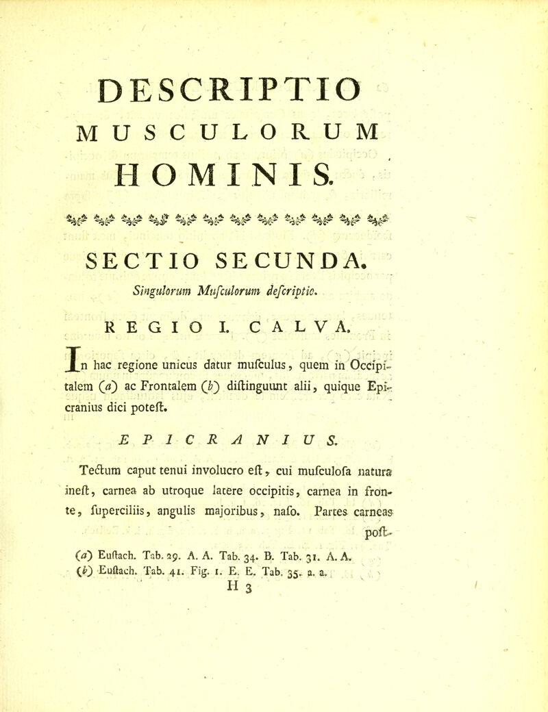 DESCRIPTIO MUSCULORUM HOMINIS. %# SECTIO SECUNDA, Singulorum Mufculorum defcriptie. REGIO I. CALVA. Tn hac regione unicus datur mufculus, quem in Occipi- talem (V) ac Frontalem (b~) diftinguunt alii, quique Epi- cranius dici poteil. i i. I EPICRANIUS. Te&urn caput tenui involucro eft, cui mufculofa natura ineft, carnea ab utroque latere occipitis, carnea in fron- te, fuperciliis, angulis majoribus, nafo. Partes carneas pofL 00 Euftach. Tab. 29. A. A. Tab. 34. B. Tab. 31. A. A. (b) Euftach. Tab, 41. Fig. 1. E, E. Tab. 35.. a. a.