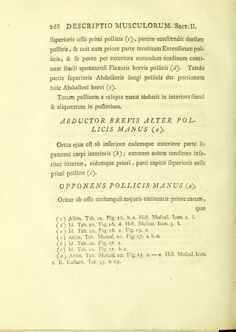 fuperioris offis primi pollicis (V), partim confcendit dorfum pollicis, & coit cum priore parte tendinum Extenforum pol- licis , & fe porro per exteriora eorundem tendinum conti- nuat fimili aponeurofi Flexoris brevis pollicis (Y). Tendo partis fuperioris Abdu&oris longi pollicis dat portionem huic Abdudlori brevi (Y). Totum pollicem a reliqua manu abducit in interiora fimul & aliquantum in pofteriora. ABDUCTOR BREVIS ALTER POL- LICIS MALIUS O). Ortus ejus eft ab inferiore eademque exteriore parte li- bamenti carpi interioris (Y); extremo autem tendineo infe- ritur internte, eidemque priori, parti capitis fuperioris osiis primi pollicis (Y). OPPONENS POLLICIS MANUS <» Oritur ab offis multanguli majoris eminentia priore earum 5 qu® (c) Albin. Tab. 20. Fig. 16. b. c. Hiffi Mufcul. Icon. 1. I (d) Id. Tab. 20. Fig. 16. d. HUI. Mufcul. Icon. 3. k. ( e ) Id. Tab. 20. Fig. 16. e. Fig. 19. e. (a) Albin. Tab. Mufcul. 20. Fig. 17. a. b. c. ) Id. Tab. 20= Fig. 17. a ( c ) Id. Tab. 9.0. Fig. 17. b. c. Qa) Albin. Tab. Mufcul. 20. Fig. 15. a.— e. Hiffi Mufcul. Icon, 2. E. Eultach. Tab. 33. n. 69. N