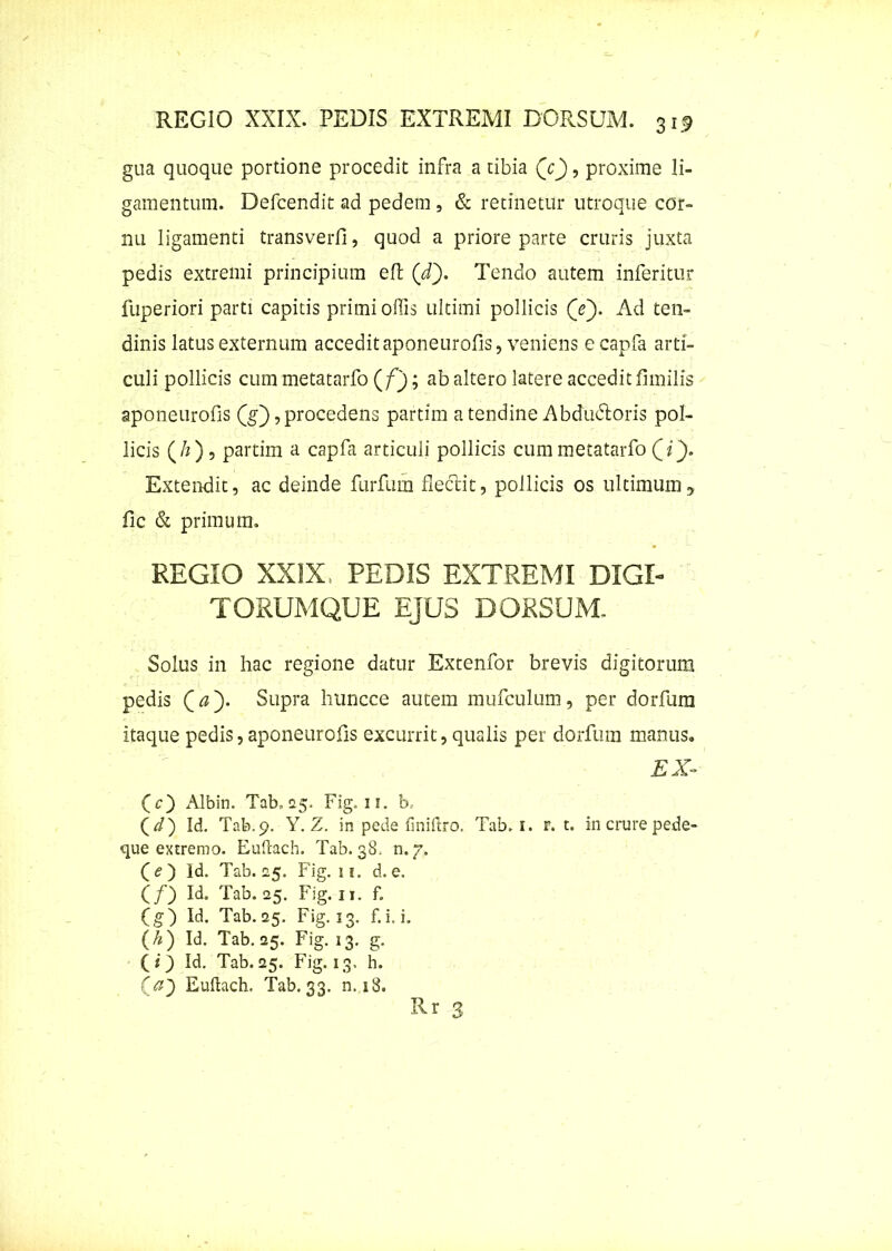 gua quoque portione procedit infra a tibia (V), proxime li- gamentum. Defcendit ad pedem , & retinetur utroque cor- nu ligamenti transverfl, quod a priore parte cruris juxta pedis extremi principium eft (d~). Tendo autem inferitur fuperiori parti capitis primi offis ultimi pollicis (e). Ad ten- dinis latus externum accedit aponeurofis, veniens ecapfa arti- culi pollicis cum metatarfo (/J; ab altero latere accedit fimilis aponeurofis (g), procedens partim a tendine Abdu&oris pol- licis (/1), partim a capfa articuli pollicis cum metatarfo QQ. Extendit, ac deinde furfum flectit, pollicis os ultimum, fic & primum. REGIO XXIX, PEDIS EXTREMI DIGI- TORUMQUE EJUS DORSUM. Solus in hac regione datur Extenfor brevis digitorum pedis Qay Supra huncce autem mufculum, per dorfum itaque pedis, aponeurofis excurrit, qualis per dorfum manus. EX» (c) Albin. Tab, 25. Fig. 11. b. (</) Id. Tab.9. Y. Z. in pede fmiftro. Tab. 1. r. t. in crure pede- que extremo. Euilach. Tab. 38. n.v. (<?) Id. Tab. 25. Fig. ii. d.e. (/) Id. Tab. 25. Fig. 11. f. (g) Id. Tab. 25. Fig. 13. f.i. i. (/*) Id. Tab. 25. Fig. 13. g. (<) Id. Tab. 25. Fig. 13. h. (a') Euftach. Tab. 33. n. 18.