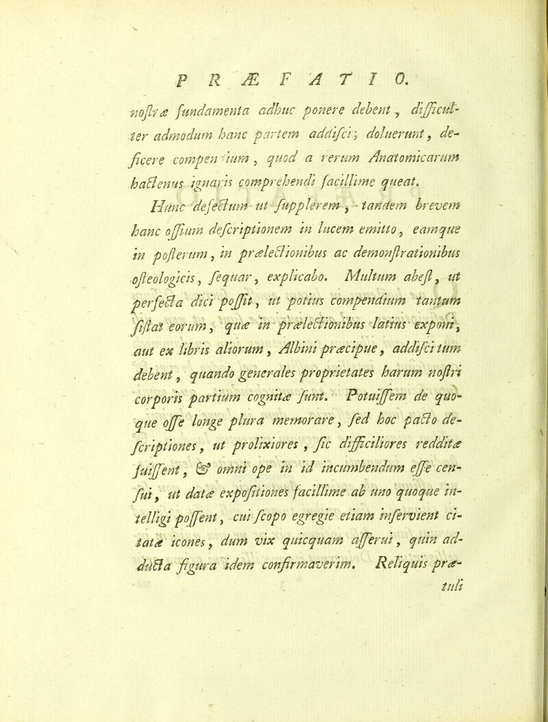 nofira fundamenta adhuc ponere debent ? difficul- ter admodum hanc pariem adclifa; doluerunt, de- ficere compen dum , « rerum Anatomicarum haSenus 'ignaris comprehendi facillime queat. Hunc dejechim ut fupplerem , tandem brevem hanc offiutm defcriptionem in lucem emitto, eamque in pojlerum, in pr Aediionibus ac demonjlrationibus ofleologicis , fiequarexplicabo. Multum abefi, ut perfeBa dici poffit, potius compendium tantum fijlal eorum, i# praleclionibus latius' exponi, ^ libris aliorum, Albini praecipue, addifci tum debent, quando generales proprietates harum noftri corporis partium cognita fiunt. Potuiffiem de quo- que offie longe plura memorare, hoc paffio de- fcriptiones, ut prolixiores , fic difficiliores reddita fuiffient, &f omni ope m id incumbendum effie cen- «feta expofitiones facillime ah uno quoque in- telligi pofient, cui [copo egregie etiam infervi ent ci- tata icones, dW z;/# quicqnam affierui, quin ad- ducla figura idem confirmaverim. Reliquis pra- tuli