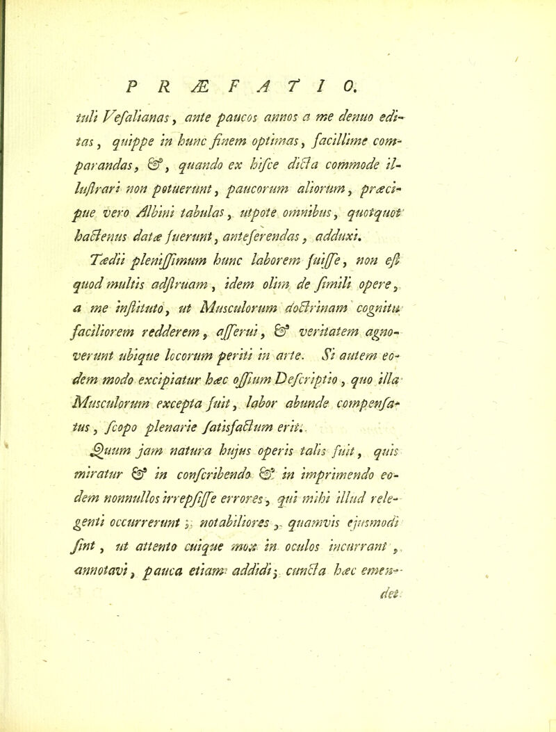 iuli Vefalianas, ante paucos annos a me denuo edi- tas , quippe in hunc finem optimas, facillime com- parandas, &} quando ex hifce dibla commode il- luftrari non potuerunt, paucorum aliorum, prreci- pite vero Albini tabulas, utpote omnibus ? quotquot haclenus dat re fuerunt} anteferendas > adduxi. Tredii pleniffimum hunc laborem fuiffe y non efi quod multis adflruam , idem olim de fimili opere P a me inflitutOy ut Musculorum doclrinam cognitu faciliorem redderem 5 afferui y fe9 veritatem agno- verunt ubique locorum periti in arte. Si autem eo- dem modo excipiatur h<ec offium Defcriptio , quo illa Musculorum excepta fuit y labor abunde compenfa- tus y fcopo plenarie /atisfaBum erit:. fikmm jam natura hujus operis talis fuit, quis miratur & in confcribendo ® in imprimendo eo- dem nonnullosirrepfilfe errores, qui mihi illud rele- genti occurrerunt;; notabiliores T quamvis ejusmodi fint y ut attento cuique mote in oculos incurrant , annotavi 2 pauca etiam? addidi y cunela h<ec emen— dei:
