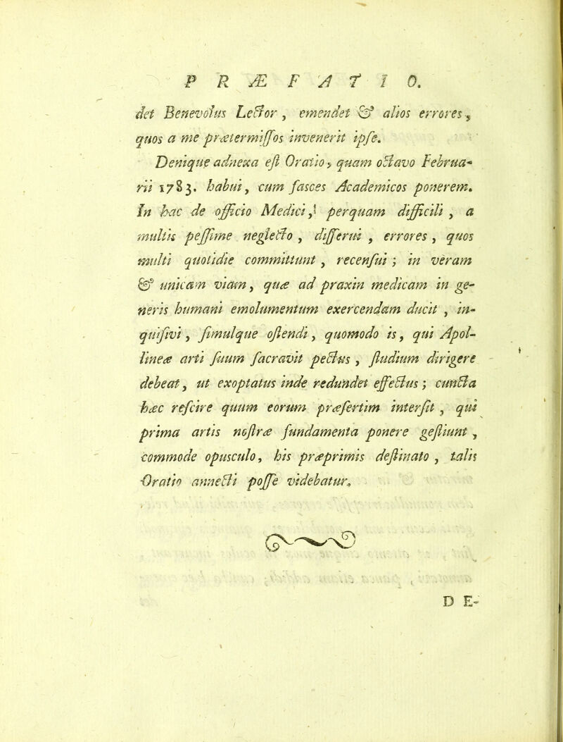 det Benevolus Leltor , emendet & altos errores 5 quos a me pr-retermi ffos invenerit ipfe. Denique adnexa efi Oratio? quam oli avo Februa* rii 17E3. habui, fasces Academicos ponerem. In hac de officio Mediciperquam difficili , a multis peffime negleAo , diffcrui , errores , quos multi quotidie committunt, recenfui; in veram & unicam viam, praxin medicam in ge~ neris humani emolumentum exercendam ducit , /#- quifivi y fimulque ojlendi, quomodo is, qui ApoU linere arti fuum facravit pechis , fludium dirigere debeat, ut exoptatus inde redundet effcBus; cunila hrec refcire quum eorum prffirtim interfit , prima artis noftr^e fundamenta ponere gejhunt, commode opusculo, his prreprimis deflinato , ■Oratio annelli poffie videbatur. \ 1 D E»