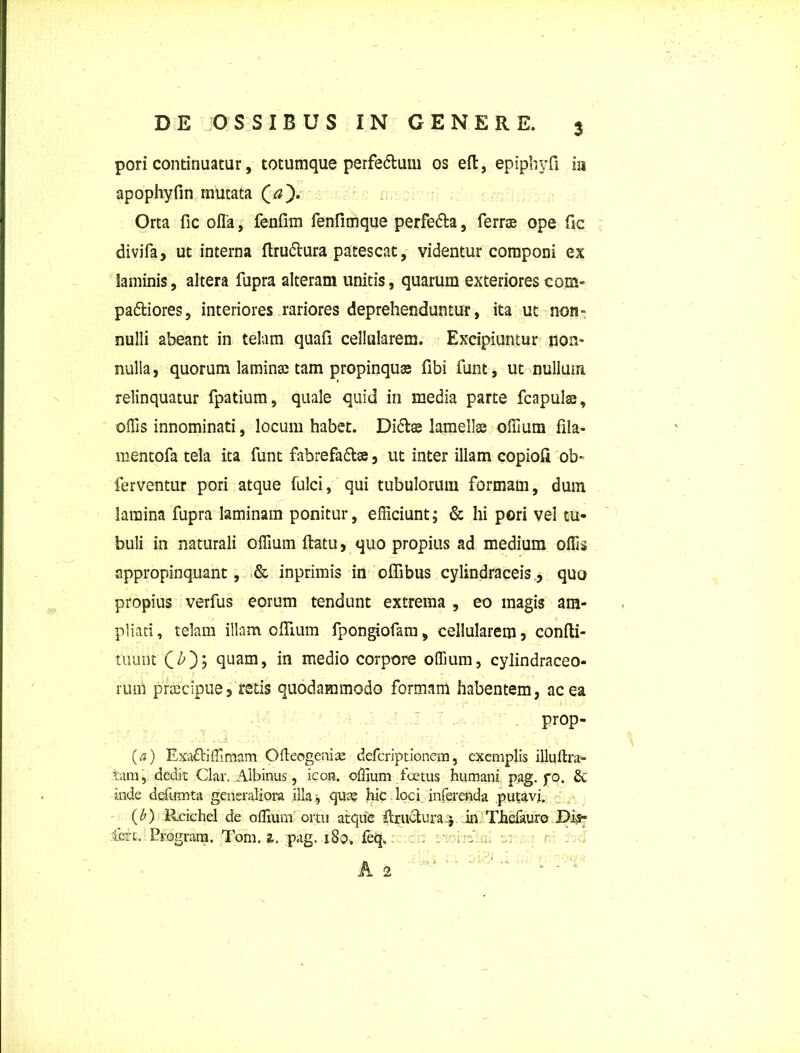 3 pori continuatur, totumque perfedtum os eft, epiphyfi ia apophyfin mutata (a). Orta fic ofla, fenfim fenfimque perfedta, ferree ope fic divifa, ut interna ftrudtura patescat, videntur componi ex laminis, altera fupra alteram unitis, quarum exteriores com- pariores, interiores rariores deprehenduntur, ita ut non- nulli abeant in telam quafi cellularem. Excipiuntur non- nulla , quorum laminas tam propinquas fibi funt, ut nullum relinquatur fpatium, quale quid in media parte fcapulse, ollis innominati, locum habet. Didiae lamellae offium fila- mentofa tela ita funt fabrefadtse, ut inter illam copioft ob* ferventur pori atque fulci, qui tubulorum formam, duin lamina fupra laminam ponitur, efficiunt; & hi pori vel tu- buli in naturali offium ftatu, quo propius ad medium offis appropinquant, & inprimis in offibus cylindraceis, quo propius verfus eorum tendunt extrema , eo magis am- pliati , telam illam offium fpongiofam, cellularem , confli- tuunt quam, in medio corpore offium, cylindraceo- rum praecipue3 retis quodammodo formam habentem, ac ea prop- (a) Exadtiffimam Ofteogenise deferiptionem, exemplis illuftra- tam, dedit Clar. Albinus, icon, offium foetus humani pag. fo. 6t inde defumta generaliora illa, quas hic loci inferenda putavi. (b) Rcichel de offium ortu atque Eructura$ in Thefaure Dis- tere. Program. Tom. a. pag. 180. feq„ fv .. . r _ o