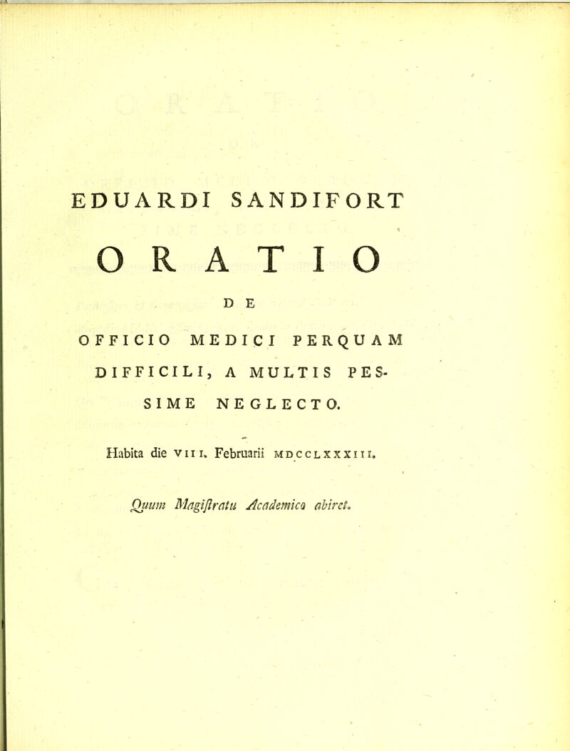 EDUARDI SANDIFORT ORATIO D E OFFICIO MEDICI PERQUAM DIFFICILI, A MULTIS PES- SIME NEGLECTO. Habita die v 111. Februarii mdcclxxxiii. Quum Magijlratu Academica abiret.