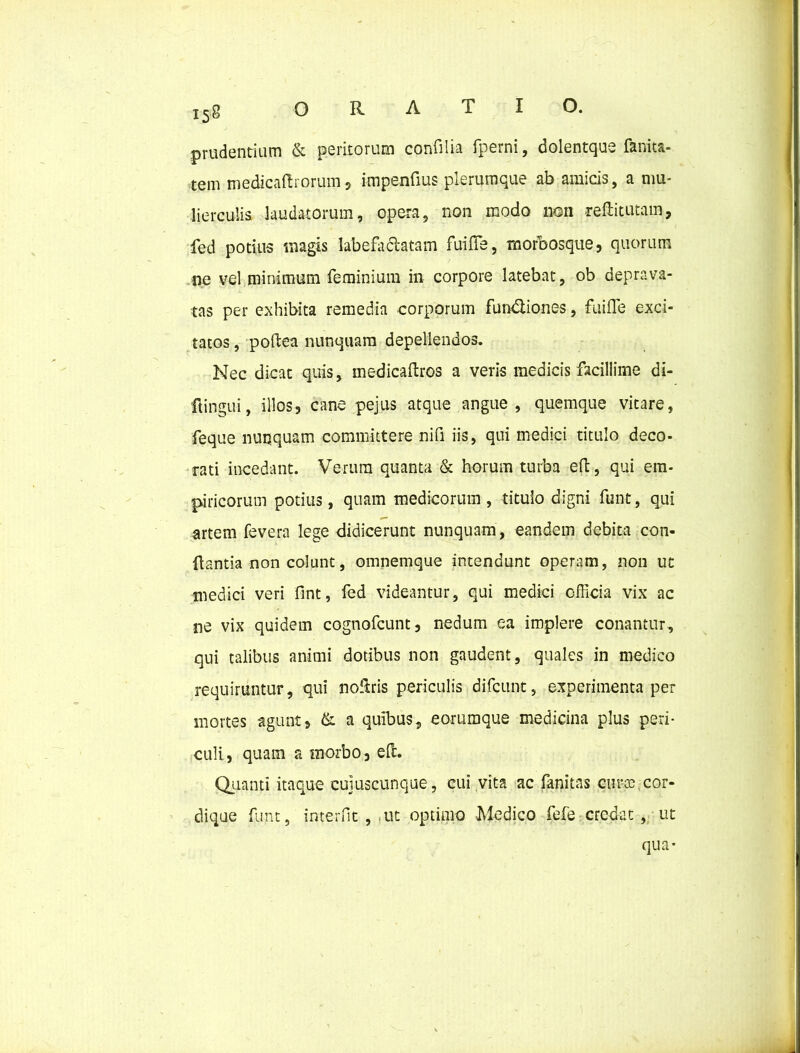 prudentium & peritorum confilia fperni, dolentque fanita- tem medicatiorum5 impenfius plerumque ab amicis, a mu- lierculis laudatorum, opera, non modo non reftitutam, fed potius magis labefactatam fuifle, rnorbosque, quorum ne vel minimum feminium in corpore latebat, ob deprava- tas per exhibita remedia corporum fun&iones, fuifle exci- tatos , poftea nunquam depellendos. Nec dicat quis, medicatros a veris medicis facillime di- ftingui, illos3 cane pejus atque angue, quemque vitare, feque nunquam committere nifl iis, qui medici titulo deco- rati incedant. Verum quanta & horum turba effc, qui em- piricorum potius, quam medicorum, titulo digni funt, qui artem fevera lege didicerunt nunquam, eandem debita con- flantia non colunt, omnemque intendunt operam, non ut medici veri flnt, fed videantur, qui medici officia vix ac ne vix quidem cognofcunt, nedum ea implere conantur, qui talibus animi dotibus non gaudent, quales in medico requiruntur, qui noflris periculis difcunt, experimenta per mortes agunt, & a quibus, eorumque medicina plus peri- culi, quam a morbo, eft. Quanti itaque cujuscunque, cui vita ac fanitas euroa cor- dique funt, interfit , ut optimo -Medico fefe credat, ut qua-