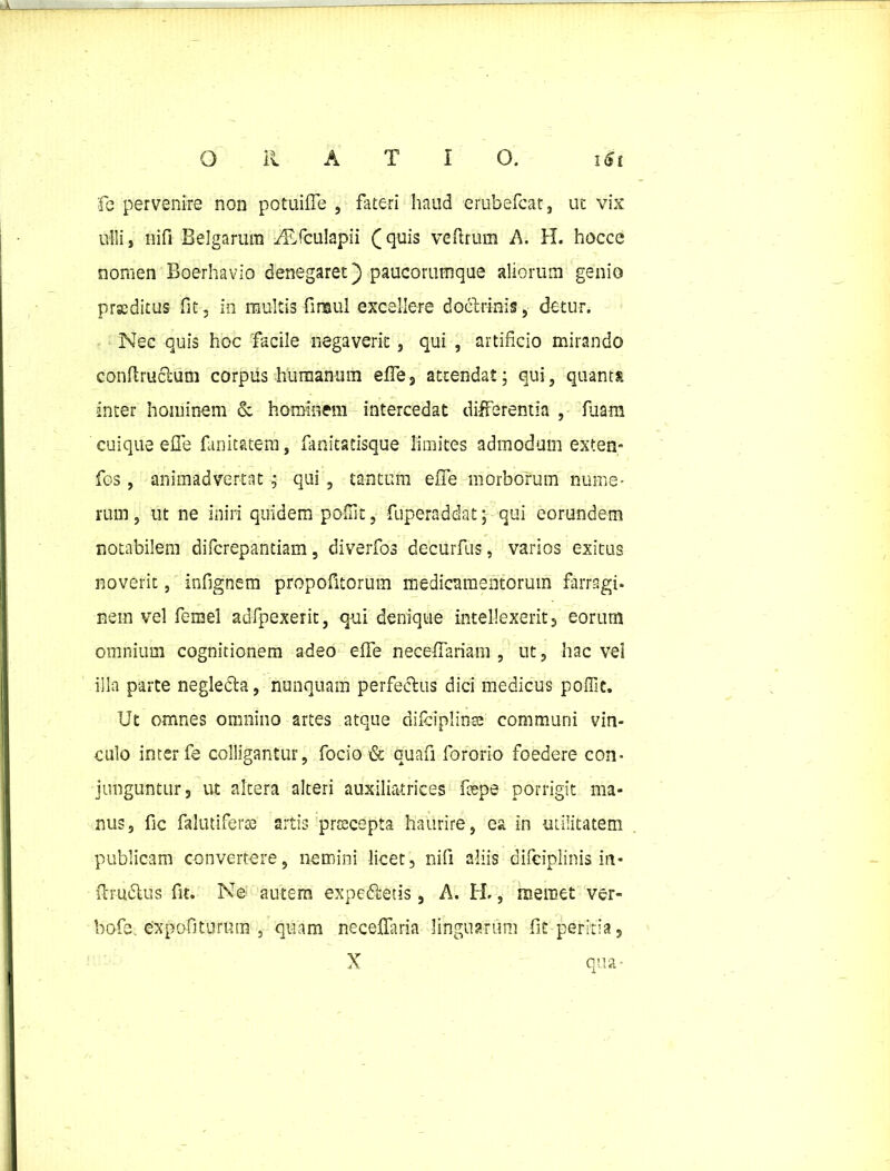 fc pervenire non potuifle , fateri haud erubefcat, ut vix ulli, nifi Belgarum ^Efculapii (quis veftrum A. H. hoccc nomen Boerhavio denegaret) paucorumque aliorum genio praeditus fit, in multis firaul excellere doctrinis ,■ detur. Nec quis hoc facile negaverit, qui , artificio mirando confiructum corpus humamini efie, attendat; qui, quanta inter hominem & hominem intercedat differentia , fuam cuique efie fanitatem, fimitatisque limites admodum exten- fos , animadvertat ; qui , tantum efie morborum nume- rum, ut ne iniri quidem poffit, fuperaddat; qui eorundem notabilem difcrepantiam, diverfos decurfus, varios exitus noverit, infignem propofitorum medicamentorum farragi- nem vel femel adfpexerit, qui denique intellexerit 5 eorum omnium cognitionem adeo efie necefiariam , ut, hac vei illa parte neglecta, nunquam perfectus dici medicus poffit. Ut omnes omnino artes atque difciplinse communi vin- culo inter fe colligantur, focio & quafi fororio foedere con- junguntur, ut altera alteri auxiliatrices fiepe porrigit ma- nus, fic falutiferas artis prsecepta haurire, ea in utilitatem publicam convertere, nemini licet, nifi aliis difeiplinis in- (trudtus fit. Ne autem expedietis, A. H., memet ver- bofe. expofiturum , quam necefiaria linguarum fit peritia, X qua-