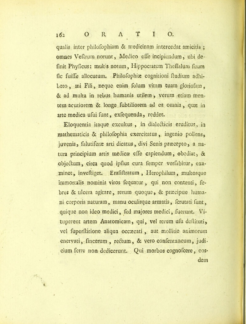 qualis inter philofophiam & medicinam intercedat amicitia ; omnes Veftrura norunt, Medico eife incipiendum, ubi de- finit Phyficus: multis notum, Hippocratem Theflalum fuum fic fuiffe allocutum. Philofophiae cognitioni (ludium adhi- beto , mi Fili, neque enim folum vitam tuam gloriofam, & ad multa in rebus humanis utilem, verum etiam men- tem acutiorem & longe fubtiliorem ad ea omnia, quae ia arte medica ufui funt, exfequenda, reddet. Eloquentia itaque excultus , in dialecticis eruditus, in mathematicis & philofophia exercitatus, ingenio pollens, juvenis, falutiferse arti dicatus,. divi Senis praecepto, a na- tura principium artis medicae eflfe capiendum, obediat, & objectum, circa quod ipfius cura femper verfabitur, exa- minet y inveftiget. Erafiftratum , Herophilum, multosque immortalis nominis viros fequatur , qui non contenti, fe- bres & ulcera agitare, rerum quoque, & praecipue huma- ni corporis naturam, manu oculisque armatis, fcrutati funt, quique non ideo medici, fed majores medici, fuerunt. Vi- tuperent artem Anatomicam, qui, vel rerum ufu deftituti,. vel fuperftitione aliqua occcecati, aut mollitie animorum enervati, fincerum , redtum, & vero confentaneum, judi- cium ferre non dedicerunt. Qui morbos cognofcere, eos- dem