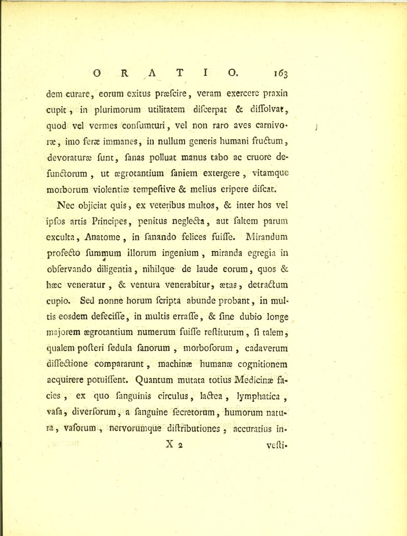 dem curare, eorum exitus prsefcire, veram exercere praxin cupit , in plurimorum utilitatem difcerpat & diffolvat, quod vel vermes 'confumturi, vel non raro aves carnivo- rae , imo fers immanes, in nullum generis humani frudlum, devoraturae funt, fanas polluat manus tabo ac cruore de- fundiorum , ut aegrotantium faniem extergere , vitamque morborum violentis tempeftive & melius eripere difcat. Nec objiciat quis, ex veteribus multos, & inter hos vel ipfos artis Principes, penitus neglecla, aut faltem parum exculta, Anatonis , in fanando felices fuilfe. Mirandum profedlo fummum illorum ingenium , miranda egregia in obfervando diligentia, nihilque de laude eorum, quos & haec veneratur, & ventura venerabitur, aetas, detradtum cupio. Sed nonne horum fcripta abunde probant, in mul- tis eosdem defeciffe, in multis erraffe, & fine dubio longe majorem aegrotantium numerum fuiffe reflitutum, fi talem, qualem polleri fedula fanorum , morboforum , cadaverum dilfedlione compararunt, machinae humana cognitionem acquirere potuilfent. Quantum mutata totius Medicinae fa- cies , ex quo fanguinis circulus, ladlea , lymphatica , vafa, diverforum, a fanguine fecretornm, humorum natu- ra , vaforum , nervorunique diftributiones, accuratius in- X 2 vehi-