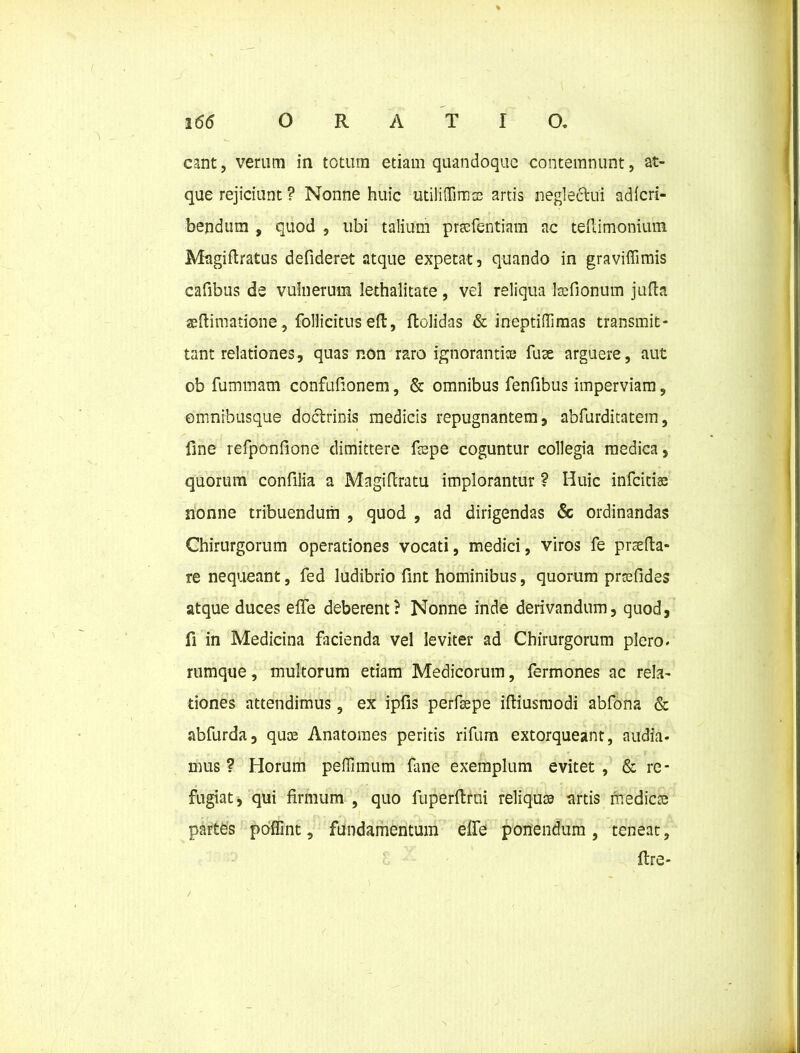 eant, verum in totum etiam quandoque contemnunt, at- que rejiciunt ? Nonne huic utiliflimee artis neglectui adlcri- bendum , quod , ubi talium pr»fentiam ac teilimonium Magiflratus defideret atque expetat, quando in gravifiimis cafibus de vulnerum lethalitate, vel reliqua kefionum jufta «ftimatione, follicitus eft, ftolidas & ineptiffimas transmit- tant relationes, quas non raro ignoranti» fuse arguere, aut ob fummatn confufionem, & omnibus fenfibus imperviam, omnibusque doctrinis medicis repugnantem, abfurditatem, fine refponfione dimittere fispe coguntur collegia medica, quorum confilia a Magiftratu implorantur ? Huic infeitise nonne tribuendum , quod , ad dirigendas & ordinandas Chirurgorum operationes vocati, medici, viros fe praeda- re nequeant, fed ludibrio fint hominibus, quorum prtefides atque duces efie deberent? Nonne inde derivandum, quod, fi in Medicina facienda vel leviter ad Chirurgorum plero, rumque, multorum etiam Medicorum, fermones ac rela- tiones attendimus, ex ipfis perfsepe iftiusmodi abfona & abfurda, qu» Anatomes peritis rifum extorqueant, audia- mus ? Horum peffimum fane exemplum evitet , & re- fugiat, qui firmum , quo fuperfimi reliqu» artis medie» partes poffint, fundamentum elfe ponendum , teneat, ftre- /