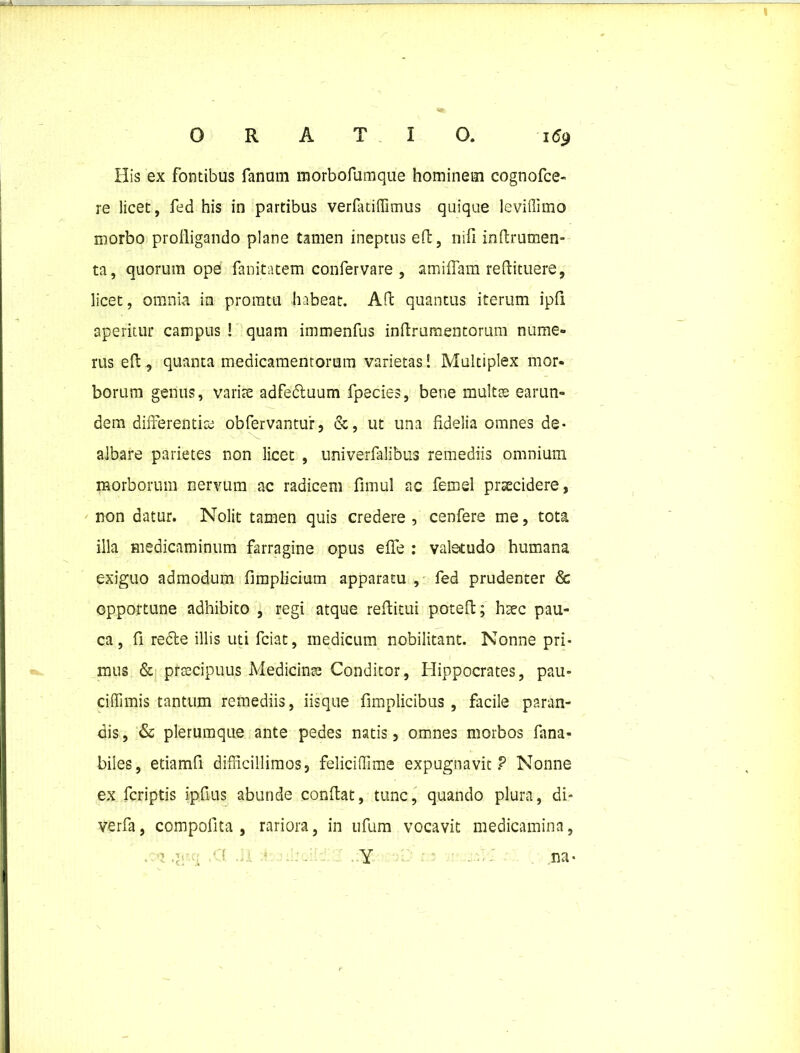 His ex fontibus fanum morbofumque hominem cognofce- re licet, fed his in partibus verfatiflimus quique leviffimo morbo profligando plane tamen ineptus eft, nifi indrumen- ta, quorum ope fanitatem confervare , amiflam redituere, licet, omnia in pronatu habeat. Ad quantus iterum ipfi aperitur campus ! quam immenfus indrumentorum nume- rus ed, quanta medicamentorum varietas! Multiplex mor- borum genus, variae adfebtuum fpecies, bene multas earun- dem differentias obfervantur, &, ut una fidelia omnes de- albare parietes non licet , univerfalibus remediis omnium morborum nervum ac radicem fimul ac femel praecidere, non datur. Nolit tamen quis credere , cenfere me, tota illa medicaminum farragine opus eflfe : valetudo humana exiguo admodum fimplicium apparatu , fed prudenter & opportune adhibito , regi atque reditui poted; haec pau- ca, fi redle illis uti fciat, medicum nobilitant. Nonne pri- mus & praecipuus Medicinas Conditor, Hippocrates, pau- ciflimis tantum remediis, iisque fimplicibus, facile paran- dis , & plerumque ante pedes natis, omnes morbos fana- biles, etiamfi difficillimos, feliciffime expugnavit? Nonne ex fcriptis ipfius abunde condat, tunc, quando plura, di- ve rfa , compofita , rariora, in ufum vocavit medicamina, . -3 , CC . - . Y na-