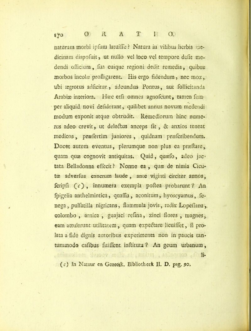ito nataram morbi ipfum latuifie ? Natura in vilibus herbis me* dicinam dispofuit, ut nullo vel loco vel tempore defit me- dendi officium, fua cuique regioni dedit remedia, quibus morbos incolce profligarent. His ergo fidendum, nec mox, ubi regrotus adficitur, adeundus Pontus, aut Pollicitanda Arabiae-interiora. Hsic etfi omnes agnofcunt, tamen fem- per aliquid novi deiiderant, quilibet annus novum medendi modum exponit atque obtrudit. Remediorum hinc nume- rus adeo^ crevit, ut dele&us anceps fit , & anxios teneat medicos, prsefertim juniores, quidnam praefcribendum; Docet autem eventus, plerumque non plus ea praedare, quam quae cognovit antiquitas. Quid, quasfo, adeo jac- tata; Belladonna effecit? Nonne ea , quae de nimia Cicu- ( Ise adverfus cancrum laude , ante viginti circiter annos, fcripfi Qc') , innumera exempla pofiea probarunt V An fpigelia anthelmintica, quaffia, aconitum, hyoscyamus, fe- nega, pulfatilla nigricans, flammula jovis, radix Lopefiana,. colombo , arnica , guajaci refina, zinci flores , magnes, r eam attulerunt utilitatem, quam expeflare licuiffet, fi pro- lata a fide dignis autoribus experimenta non in paucis tan- tummodo cafibus fuiffent inftituta ? An geum urbanum, !i- (<r) In Natuur cn GeneesK. Bibliotheek II. D. pag. po.