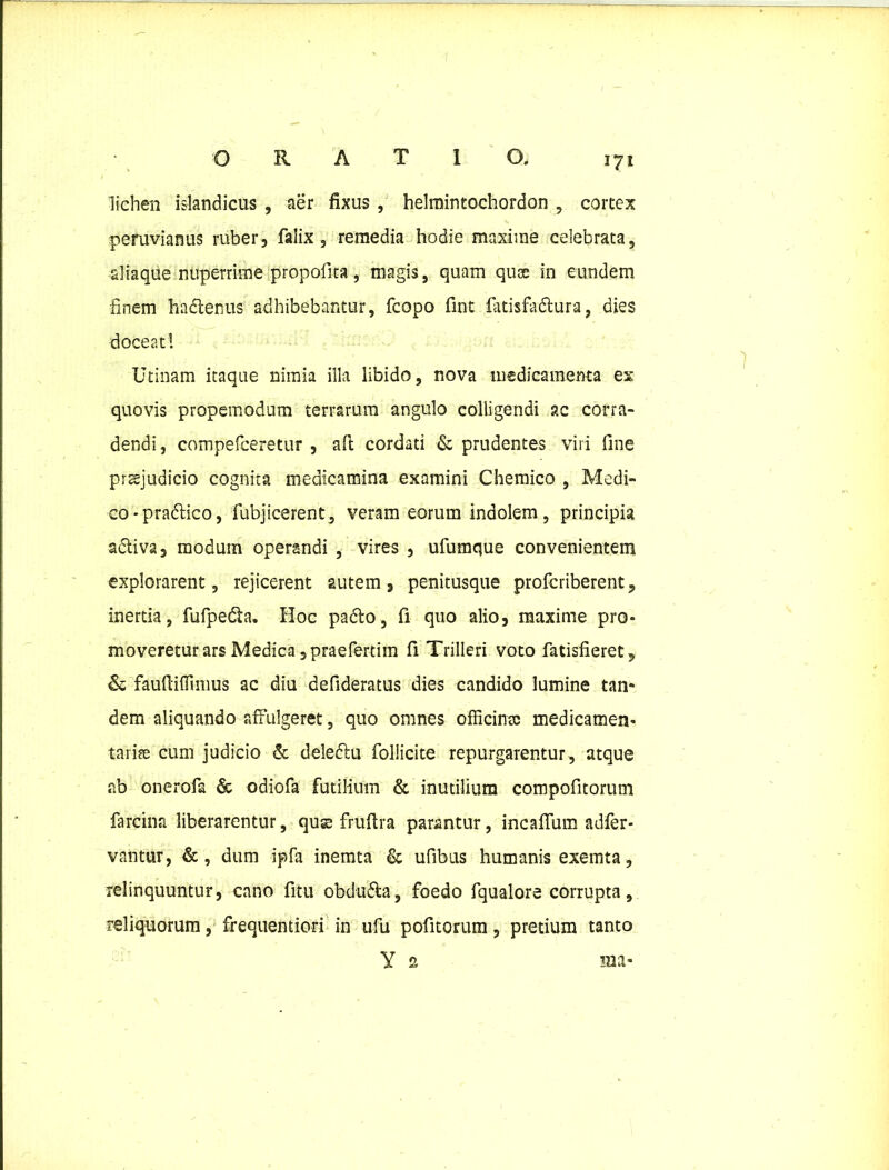 lichen islandicus , aer fixus , helmintochordon , cortex peruvianus ruber, faiix 5 remedia hodie maxime celebrata, aliaque nuperrime propofita, magis, quam quce in eundem finem ha&enus adhibebantur, fcopo fint fatisfablura, dies doceat! Utinam itaque nimia illa libido, nova medicamenta es quovis propemodum terrarum angulo colligendi ?.c corra- dendi, compefceretur , aft cordati & prudentes viri fine praejudicio cognita medicamina examini Chemico , Medi- co -pra&ico, fubjicerent, veram eorum indolem, principia adtiva, modum operandi , vires , ufumque convenientem explorarent, rejicerent autem, penitusque profcriberent, inertia, fufpedta. Hoc padlo, fi quo alio, maxime pro- moveretur ars Medica ,praefertim fi Trilleri voto fatisfieret, & fauftifiimus ac diu defideratus dies candido lumine tan- dem aliquando affulgeret, quo omnes officinec medicamen- tariee cum judicio & deleftu follicite repurgarentur, atque ab onerofa & odiofa futilium & inutilium compofitorum fartilia liberarentur, quse fruftra parantur, incaflum adfer- vantur, &, dum ipfa inemta & ufibus humanis exemta, relinquuntur, cano fitu obdu&a, foedo fqualore corrupta, reliquorum, frequentiori in ufu pofitorum, pretium tanto Y 2