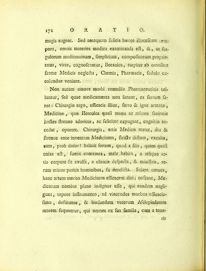 magis augent. Sed antequam felicia haecee illucefcant tem- pora, omnis materies medica examinanda eft, &, ut fm- gulorum medicaminum, fimplicium, compofitorum proprie- tates, vires, cognofcantur, Botanica, turpiter ab omnibus ferme Medicis negledla , Chemia, Pharmacia, fedulo ex- colendae veniunt. Non autem omnes morbi remediis Pharmaceuticis tol- luntur, fed quae medicamenta non fanant, ea ferrum fa- nat: Chirurgice ergo, efficacis illius, ferro & igne armatas, Medicinae, quae Herculea quafi manu ac robore fanitatis boftes ftrenue adoritur, ac feliciter expugnat, cognitio ac- cedat , oportet. Chirurgia, artis Medicae mater, diu & flrenue ante inventam Medicinam, ftridte didtam, exculta, eam, proh dolor! habuit fortem, quod a filia, quam quafi enixa eft, fuerit contemta, male habita , a reliquo ar- tis corpore fit avulfa, a clinicis defpedla, & rainiftris, re- rum minus peritis hominibus, fit derelifta. Sciant omnes, hanc artem merito Medicinam efficacem dici; nofcant, Me- dicorum nomine plane indignos efle , qui eandem negli» gunt, utpote inftrumento, ad vincendos morbos efficacis- fimo , defiitutos, & laudandum veterum Afclspiadarum morem fequantur, qui omnes ex fua familia, cum a tene- ris