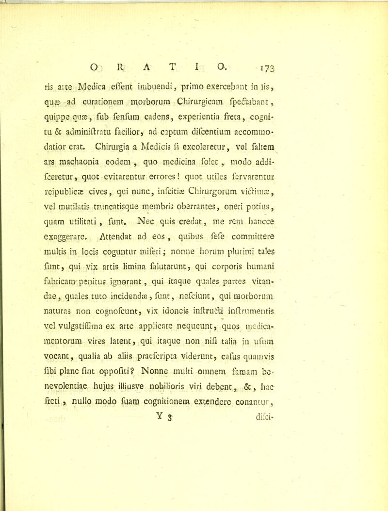 ris ai te Medica eflent imbuendi, primo exercebant in iis , quae ad curationem morborum Chirurgicam fpedtabant, quippe aute, fub fenfum cadens, experientia freta, cogni- tu & adminiftratu facilior, ad captum difcentium accommo- datior erat. Chirurgia a Medicis fi excoleretur, vel faltsin ars machaonia eodem , quo medicina folet , modo addi- fceretur, quot evitarentur errores! quot utiles larvarentur reipublicse cives, qui nunc, in festi te Chirurgorum viclimcc, vel mutilatis truncatisque membris oberrantes, oneri potius, quam utilitati, funt. Nec quis credat, me rem hancce exaggerare. Attendat ad eos , quibus fefe committere multis in locis coguntur miferi; nonne horum plurimi tales funt, qui vix artis limina falutarunt, qui corporis humani fabricam penitus ignorant, qui itaque quales partes vitan- dae, quales tuto incidendos, funt, nefciunt, qui morborum naturas non cognofcunt, vix idoneis inftruiti inflrumentis vel vulgatiffima ex arte applicare nequeunt, quos medica- mentorum vires latent, qui itaque non liifi talia in urum vocant, qualia ab aliis praefcripta viderunt, cafus quamvis fibi plane fmt oppofiti? Nonne multi omnem famam be- nevolentiae hujus illiusve nobilioris viri debent, &, hac freti, nullo modo fuam cognitionem extendere conantur, Y 3 difci-