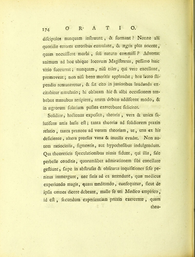 difcipulos nunquam inftruunt , & formant ? Nonne alii quotidie errores erroribus cumulant, & aegris plus nocent, quam nocuiflent morbi , foli natur® commifli ? Advertat animum ad hoc ubique locorum Magiftratus, pefiimo huic vitio fuccurrat; nunquam, nifi tales, qui vere excellunt, promoveat; non nifi bene meritis applaudat; hos lauto fti- pendio remuneretur, & fat cito in junioribus laudanda ex* citabitur aemulatio; hi oblatam hic & alibi occafionem am- babus manubus arripient, artem debito addifcent modo, & in aegrorum folatium poflea exercebunt feliciter. Solidior, hactenus expofita, theoria , vera & unica fa- lutiferse artis bafis eft:; tanta theori® ad folidiorem praxin relatio , tanta praxeos ad veram theoriam, ut, una ex his deficiente, altera prorfus vana & inutilis evadat. Non au- tem ratiociniis, figmentis, aut hypothefibus indulgendum. Qui theoreticis fpeculationibus nimis fidunt, qui illis, fale perbelle conditis, quorumlibet admirationem fibi conciliare gefliunt, frepe in abftrufas & obfcuras inquifitiones fefe pe- nitus immergunt, nec fatis ad ea attendunt, quse medicus experiundo magis, quam meditando, confequitur, ficut de ipfis omnes dicere debeant, malle fe uti Medico empirico, id eft , fecundum experiendam praxin exercente , quam theo-