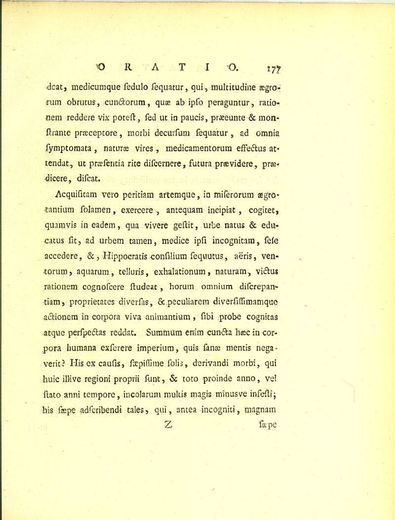 m deat, medicumque fedulo Tequatur, qui, multitudine ®gro- fum obrutus, eundorum, quas ab ipfo peraguntur, ratio- nem reddere vix poteft, fed ut in paucis, praeeunte & mon- firante prteceptore, morbi decurfum fequatur 9 ad omnia fymptomata , natura vires, medicamentorum effedus at* tendat, ut prtefentia rite difeernere, futura praevidere, prae- dicere, difeat. Acquifitam vero peritiam artemque, io mi ferorum aegro» Cantium folamen, exercere , antequam incipiat , cogitet, quamvis in eadem, qua vivere geftit, urbe natus & edu- catus fit, ad urbem tamen, medice ipfi incognitam, fefe accedere, &, Hippocratis confilium fequutus, aeris, ven- torum, aquarum, telluris, exhalationum, naturam, vidus rationem cognofcere fludeat, horum omnium diferepan- tiam, proprietates diverfas, & peculiarem diverfiffimamque -adionem in corpora viva -animantium, fibi probe cognitas atque perfpedas reddat. Summum errim eunda hsec in cor- pora humana exferere imperium, quis fonte mentis nega» veriti1 His ex caulis, foepiffime folis, derivandi morbi, qui huic illi ve regioni proprii funt, & toto proinde anno, vel flato anni tempore, incolarum multis magis minusve infefli; his faepe adferibendi tales, qui, antea incogniti, magnam Z fape