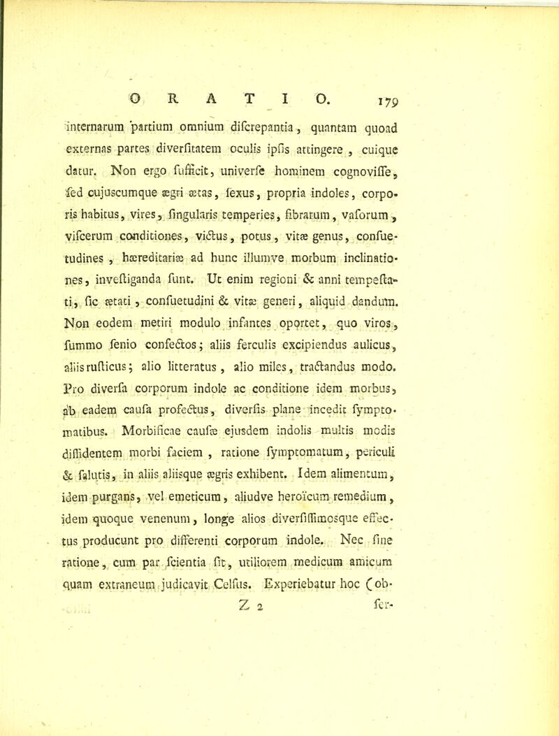 internarum partium omnium diferepantia, quantam quoad externas partes diverfitatem oculis ipiis attingere , cuique datur. Non ergo fufEcit, univerfe hominem cognoviffe, fed eujuscumque aegri -aetas, fexus, propria indoles, corpo- ris habitus, vires, lingularis temperies, fibrarum, vaforum , vifcerum conditiones, vidlus, potus, vitae genus, confue- tudines , haereditariae ad hunc illumve morbum inclinatio* nes, invefliganda funt. Ut enim regioni & anni tempefk** ti, fic tetati , confuetudini & vita; generi, aliquid dandum. Non eodem metiri modulo infantes oportet, quo viros, fummo fenio confedtos; aliis ferculis excipiendus aulicus, aliisruflicus; alio litteratus, alio miles, tradlandus modo. Pro diverfa corporum indole ac conditione idem morbus, ab eadem caufa profectus, diverfis plane incedit fympto* matibus. Morbificae caufte eiusdem indolis multis modis diffidentem morbi faciem , ratione fymptomatum, periculi & falutis, in aliis aliisque aegris exhibent. Idem alimentum, idem purgans, vel emeticum, aliudve heroicum remedium, idem quoque venenum, longe alios diverfiffimcsque effec- tus producunt pro differenti corporum indole. Nec fine ratione, cum par fcientia fit , utiliorem medicum amicum quam extraneum judicavit Celfus. Experiebatur hoc qob* 2 2 fer-