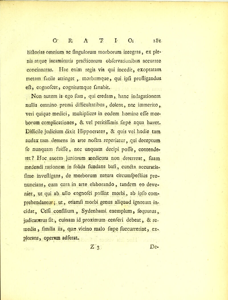 cr n a rn I' Oi i&r hift-orias omnium ac fingulorum morborum integras, ex ple* nis atque intaminatis pra&ioorum obfervationibus accurate concinnatas. Hac enim regia via qui incedit, exoptatam metam facile attinget morbutnque, qui ip(i profligandus, eft, cognofcet, cognitumque fanabit. Non autem is ego fum, qui credam, hanc indagationem nullis omnino premi difficultatibus, dolent, nec immerito, veri quique medici, multiplices in eodem homine effe mor* borum complicationes, & vel peritiffimis fccpe aqua haeret. Difficile judicium dixit Hippocrates, & quis vel hodie tam audax tam demens in arte nollra repedatur, qui deceptum* fe nunquam fuiffe, nec unquam decipi pofle, contende-? ret? Hoc autem juniorem medicum non deterreat, fuam medendi rationem in folida fundans bafi, cundla. accuratis* fime invefligans, de morborum natura circum fpedlius pro- nuncians, cum cura in arte elaborando, tandem eo deve- niet, ut qui ab ullo cognofci poffint morbi, ab ipfo com- prehendantur;. ut, etiamfi morbi g^enus aliquod ignotum in- cidat, Celfi-confiliumSydenhamL exemplum, fequutus, judicaturus fit.-, cuinam id proximum cenferi debeat,, & re- media , fimilia iis, ques.vicino malo fiepe fuceurrerint, ex*, plorans, operam adferat..