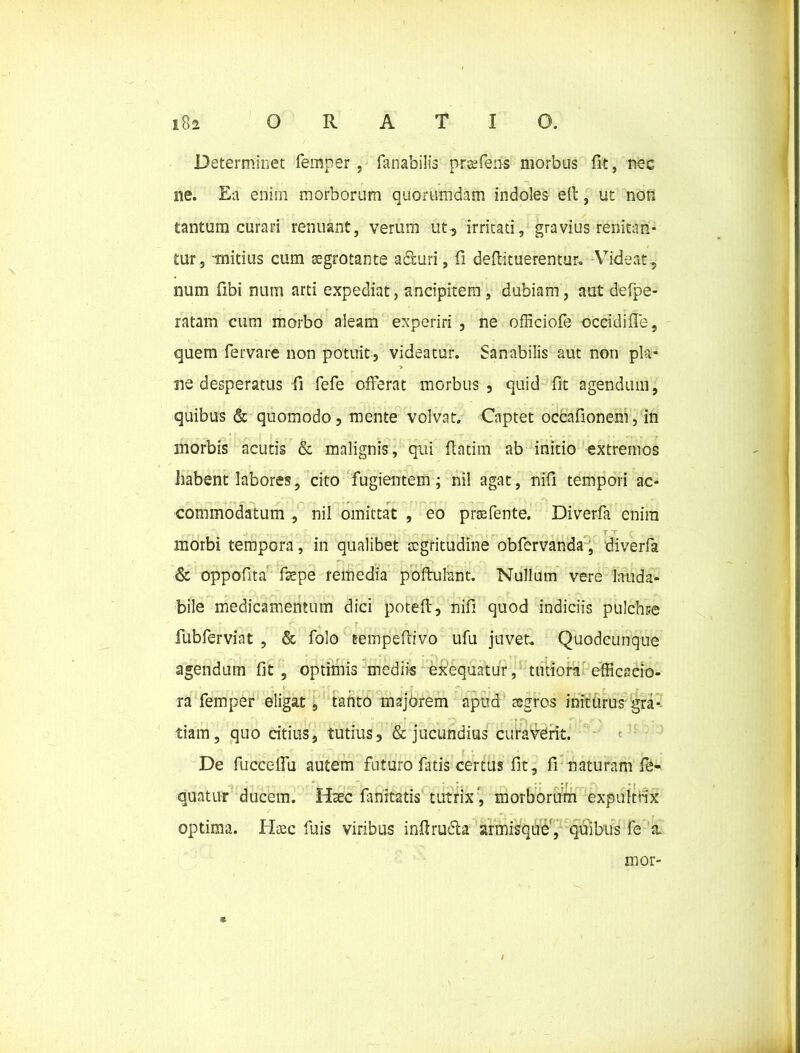 Determinet femper , fanabilis praffens morbus fit, nec ne. Ea eniin morborum quorumdam indoles e(t, ut non tantum curari renuant, verum ut, irritati, gravius renitan- tur, mitius cum aegrotante aduri, fi deftituerentur. Videat, num fibi num arti expediat, ancipitem, dubiam, aut defpe- ratam cum morbo aleam experiri , ne ofHciofe occidifle, quem fervare non potuit, videatur. Sanabilis aut non pia- > ne desperatus fi fefe offerat morbus, quid fit agendum, quibus & quomodo, mente volvat. Captet occafionem, in morbis acutis & malignis, qui fiatim ab initio extremos habent labores, cito fugientem; nil agat, nifi tempori ac- commodatum , nil omittat , eo prsefente. Diverfa enim morbi tempora, in qualibet aegritudine obfervanda, diverfa & oppofita faepe remedia poftufant. Nullum vere lauda- bile medicamentum dici poteft, nifi quod indiciis pulchre fubferviat , & folo tempeftivo ufu juvet. Quodeunque agendum fit, optimis mediis exequatur, tutiora efficacio- ra femper eligat, tanto majorem apud aegros initurus gra- tiam, quo citius, tutius, & jucundius curaverit. De fucceffu autem futuro fatis certus fit, fi naturam fe- quatur ducem. Haec fmitatis tutrix , morborum expultrix optima. Haec fuis viribus infiruda armisque, quibus fe 'x mor- * /