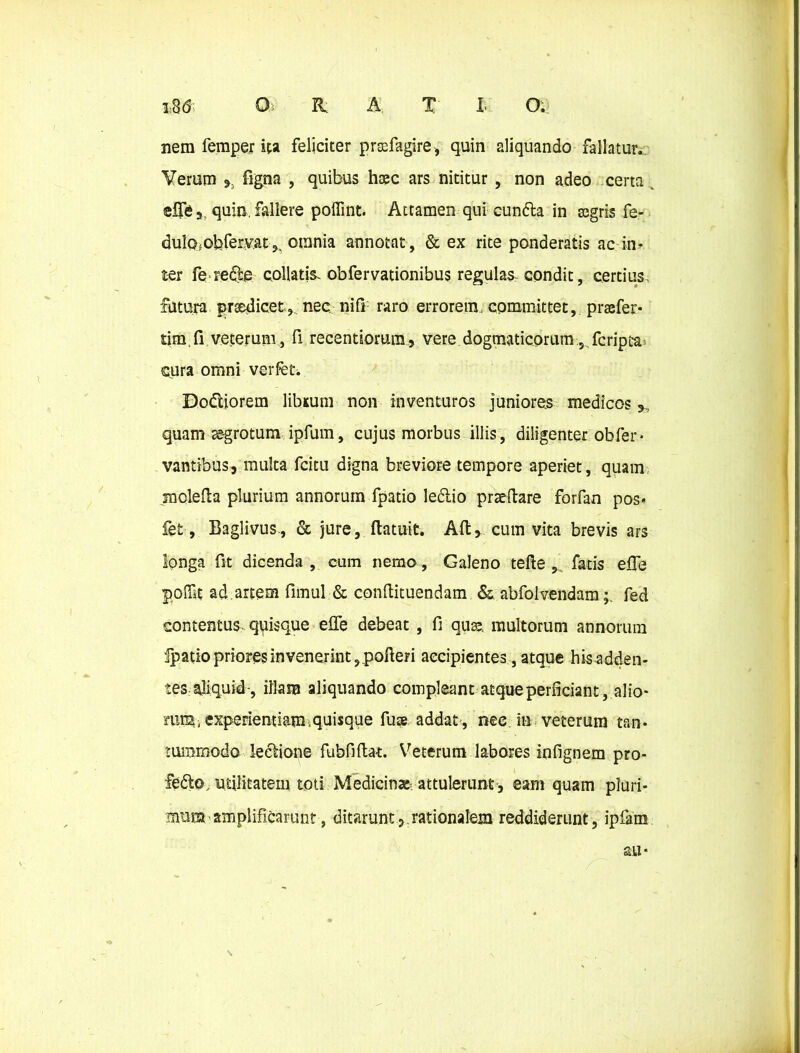 1:3(5 0>. R: A. T' l O: nem femper ita feliciter prsefagire, quin aliquando fallatur. Verum *. figna , quibus hxc ars nititur , non adeo certa elfe 5, quin, fallere poffint. Attamen qui cuntta in segris fe- dulcbobfervat ,, otnnia annotat , & ex rite ponderatis ac in- ter fe re6:e collatis. obfervationibus regulas condit, certius, fatura prse^icet, nec nifi raro errorem, committet, praefer* tim.fi veterum , fi recentiorum, vere dogmaticorum, Scriptas cura omni verfet. DodUorem libsum non inventuros juniores medicos*, quam ss-grotum ipfum, cujus morbus illis, diligenter obfer* vantibus, multa fcitu digna breviore tempore aperiet, quam moleda plurium annorum fpatio ledlio praedare forfan pos* fet, Baglivus., & jure, datuit. Ad* cum vita brevis ars longa fit dicenda, cum nemo, Galeno tede , fatis e£Te poflU ad artem funul & condituendam & abfolvendamfed contentus, quisque effe debeat , fi quae. multorum annorum fpatio priores in venerint, poderi accipientes, atque his adden- tes aliquid-, illam aliquando compleant atque perficiant, alio* nui, experientiam,quisque fuse addat, nec. in veterum tan- tummodo lectione fubfidat. Veterum labores infignem pro- fedto, utilitatem toti Medicin» attulerunt , eam quam pluri- mum amplificarunt, ditaruntrationalem reddiderunt, ipfiim au- \