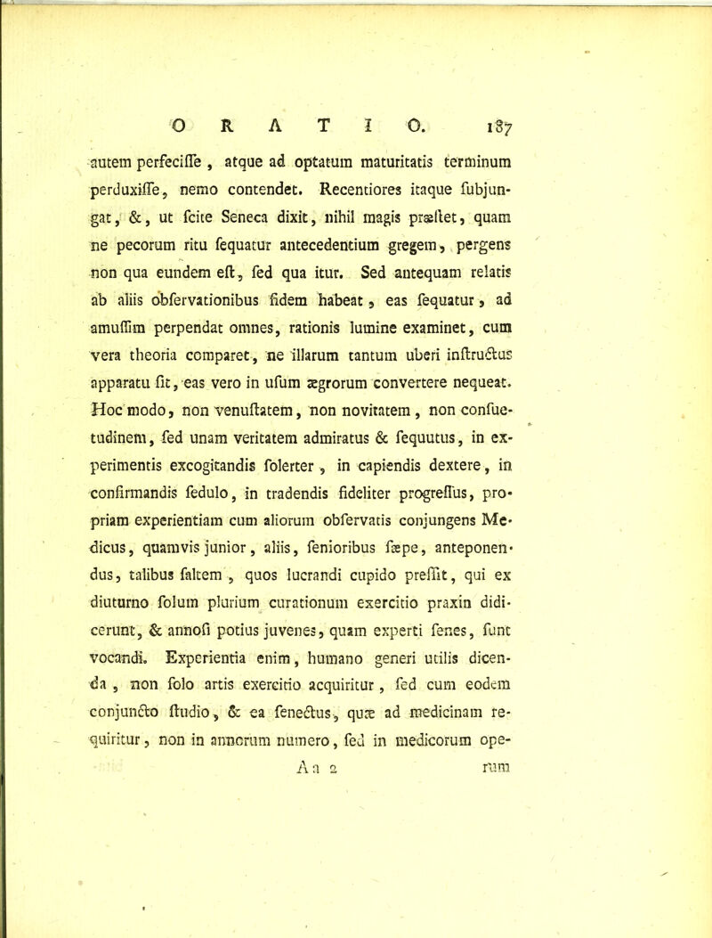 autem perfecifle , atque ad optatum maturitatis terminum perduxilfe, nemo contendet. Recentiores itaque fubjun- gat, &, ut fcke Seneca dixit, nihil magis prastiet, quam ne pecorum ritu fequatur antecedentium gregem, pergens non qua eundem eft, fed qua itur. Sed antequam relatis ab aliis obfervationibus fidem habeat, eas fequatur, ad amuflim perpendat omnes, rationis lumine examinet, cum vera theoria comparet, ne illarum tantum uberi inftrudlus apparatu fit, eas vero in ufum aegrorum convertere nequeat. Hoc modo, non venuftatem, non novitatem , non confue- tudinem, fed unam veritatem admiratus & fequutus, in ex- perimentis excogitandis folerter, in capiendis dextere, in confirmandis fedulo, in tradendis fideliter progreflus, pro- priam experientiam cum aliorum obfervatis conjungens Me- dicus, quamvis junior, aliis, fenioribus fsepe, anteponen- dus, talibus faltem , quos lucrandi cupido prefilt, qui ex diuturno folum plurium curationum exercitio praxin didi- cerunt, & annofi potius juvenes, quam experti fenes, fune vocandi Experientia enim, humano generi utilis dicen- da , non folo artis exercitio acquiritur, fed cum eodem conjuncto ftudio, & ea fene&us, quae ad medicinam re- quiritur, non in annorum numero, fed in medicorum ope- Aa 2 rura