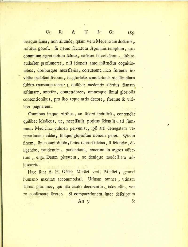 bitaque fama, non aliunde,.quam vera Medentium.do6trinay, reflitui. poteft. Si nemo facratum Apollinis templum, pra commune aagrotantium falute, ccelitus fabre facium., fubire- auda&er prafumeret, nifi idoneis ante inftrudtus cognitia- nibus, dotibusque neceffariiscorruerent-ilico furentis in? vidise malefani livores,, in gloriofe aemulationis vicilUtudines. fubitO' transmutarentur ; quilibet medentis alterius famam * seftimare, anteire, contenderet, omnesque fimul gloriolis contentionibus, pro fuo atque artis decore, ftrenue & viri* liter pugnarent; Omnibus itaque viribus, ac folerti. induffria, contendat quilibet Mediem, ut, neceffariis potitus feientiis,.ad funi; mum Medicinae culmen perveniat, ipfi arti denegatam ve* nerationem addat, fibique gloriofum nomen paret. Quem finem, fine omni dubio, feriet tanto felicius, fi fcientise, di* ligentise, prudentis , patientiam, tenerum in aegros affec? tum , erga. Deum pietatem, ac denique modefliam ad- junxerit.- Htec funt A. H. Officia Medici veri, Medici , generi humano maxime, accommodati. Utinam omnes , utinam faltem plurimos , qui illo titulo decoranturtales effe, ve- re confirmare liceret. Si comparationem inter deferiptunt A a 3 &