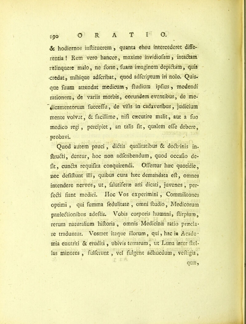 ORATIO. 190 & hodiernos inftituerem, quanta eheu intercederet diffe- rentia ! Rem vero hancce, maxime invidiofam, intactam relinquere malo, ne forte, fuam imaginem depidtam, quis •credat* mihique adfcribat, quod adfcriptum iri nolo. Quis- que ftium attendat medicum * Rudium ipfius, medendi rationem 3 de variis morbis, eorundem eventibus, de me- dicamentorum fucceffu, de vifis in cadaveribus, judicium mente volvat, & facillime, nifi csecutire malit, aut a fuo medico regi, percipiet, an talis fit, qualem elfe debere, probavi. Quod autem pauci , diftis qualitatibus Sc doctrinis in- itrudti, dentur, hoc non adfcribendum, quod occafio de- fit, cuncta requifita conquirendi. Offertur hcec quotidie, nec defiftunt illi, quibus cura hacc demandata efl, omnes intendere nervos, ut, falutifera arti dicati, juvenes, per- fedti fiant medici. Hoc Vos experimini , Commilitones optimi , qui fumma fedulitate , omniftudio, Medicorum praledtionibus adeftis. Vobis corporis humani, ftirpium, rerum naturalium hiftoria, omnis Medicins ratio praela* re traduntur. Vosmet itaque illorum, qui, hac is Acade- mia enutriti & eruditi, ubivis terrarum , ut Luna inter Hel- las minores , fulferunt , vel fulgent adhucdum, veftigia, quee,