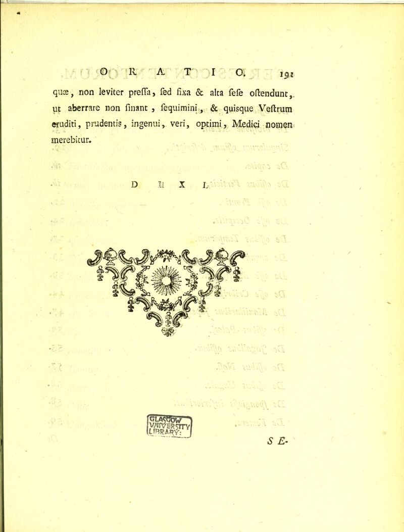 0 RATI Gi quae, non leviter prefia, fed fixa & alta fefe attendunt,, ut aberrare non finant , fequimini, & quisque Vettrum eruditi, prudentis, ingenui, veri, optimi, Medici nomen merebitur. D II X L S £- /