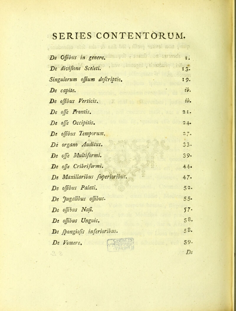 SERIES CONTENTORUM De Ojfibus in genere. De divifione Sceleti. Singulorum ojfium defcriptio. De capite. De ojjibus Verticis. De ojfe Frontis. De ojfe Occipitis. De ojjibus Temporum. De organo Auditus. De ojje Multiformi. De ojje Cribri for mi. De Maxillaribus fuperioribus. De ojfibus Palati. De Jugalibus ojjibus. De ojjibus Naji. De ojfibus Unguis. De fpongiofs inferioribus. De Vomere. 13* 19. ik. ib. 2 i. 24. 27.. <-> O • 39- 44. 4?« 52. 55- jr- 58. 58. 59.