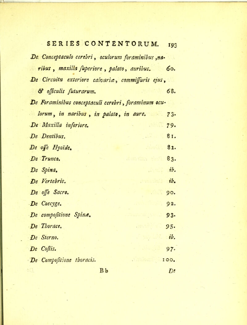 De Conceptaculo cerebri, oculorum foraminibus ribus , maxilla fuperiore , palato, auribus. 60. De Circuitu exteriore calvaria, commijfuris ejus, & ojjiculis futurarum. 68. Foraminibus conceptaculi cerebri, foraminum ocu• lorum y in naribus , in palato, 73- De Maxilla inferiore. 79. De Dentibus. 81. De ojfe Hyoide* 82. De Trunco. 83. De Spina, ib. /)(? Vertebris. ib• De offe Sacro. 90. De Coccyge. 92. De compofitione Spin<t. 93- De Thorace. 1 ■ ■ . 95. £)<? Sterno. ib. De Coftis. 97’ De Compofitione thoracis • 1 1 00. Bb De