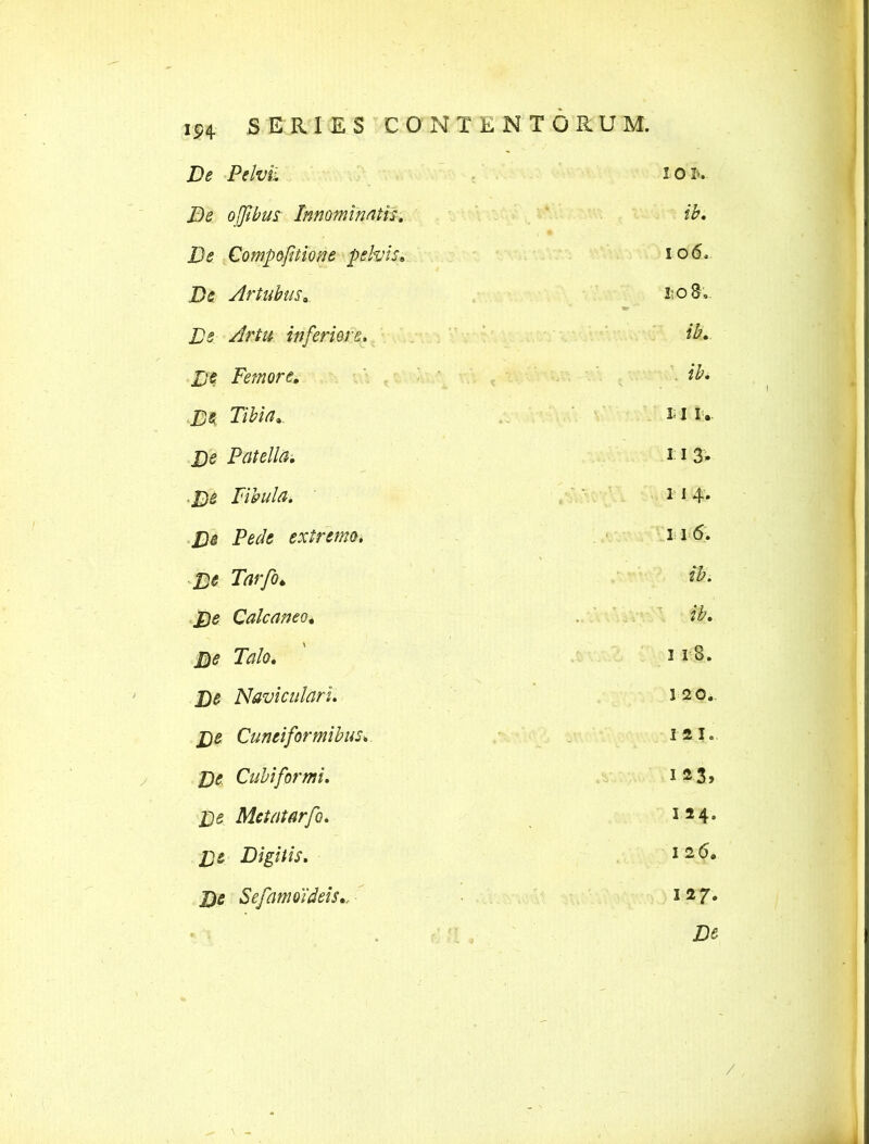 De ofibus Innomiwth, ib. De Compofitione pelvis, 106, De Artubus„ S;o8,. - * De Artu inferiore. ib* De Femore. ib* De Tibia». * 1 i • £)*? Patella. 31 3. ■De Fibula. 1 1 4* extremo* 11 £)£ Tarfo* $• Cale an eo 4 .. $«? Talo* ' 318. j)5 Naviculari. 120.. De Cuneiformibus, 1 21. De Cubi for mi. 123, Metatarfo. i24* XJ5 Digitis. 12 6* De Sefamoideis», 127. \ -