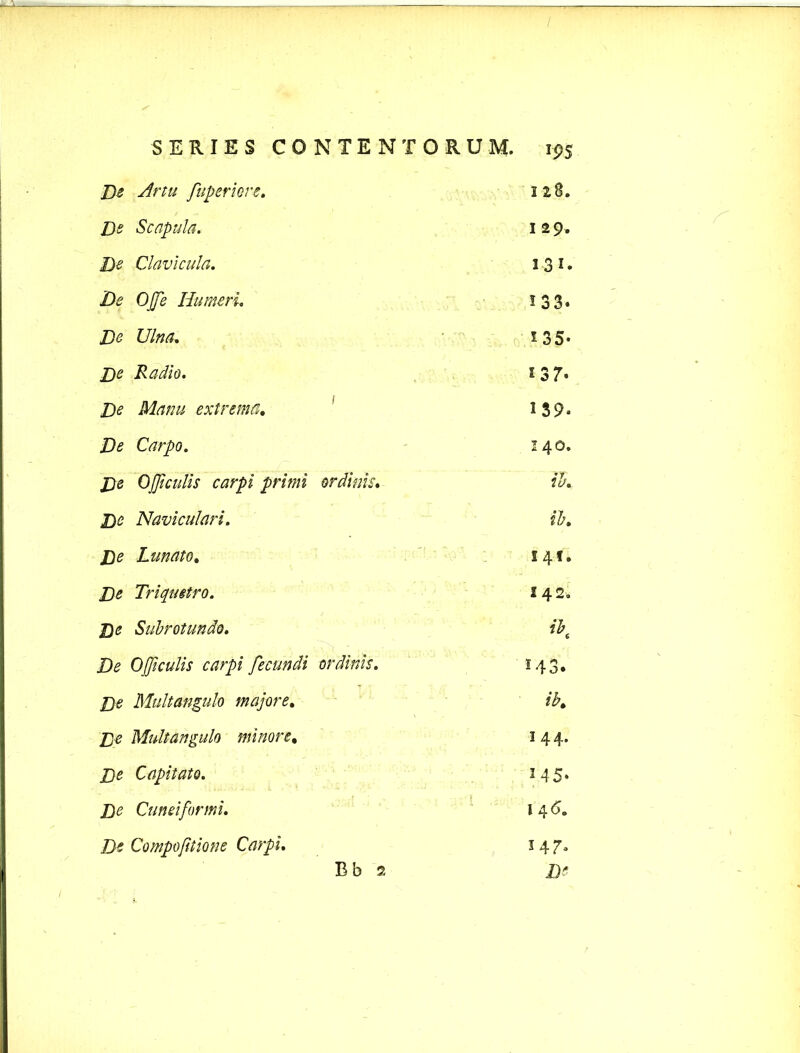 De Artu fuperiore. 128. De Scapula. 1 2 9. De Clavicula. 131. De Ofe Humeri. 133. De Ulna. *35- De Radio. 1 3 7* De Manu extrema. 139« Zte Carpo. 140. De Officulis carpi primi ordinis. ib. Naviculari. ib. De Lunato. 141. Triquetro. 242. £)(? Subrotundo. ibt De 0ficulis carpi fecundi ordinis. 143, De Multangulo majore. ib. De Multangulo minore, 144. De Capitato. 145. De Cuneiformi. l 4 6„ De Compofiiione Carpi. 34 7.