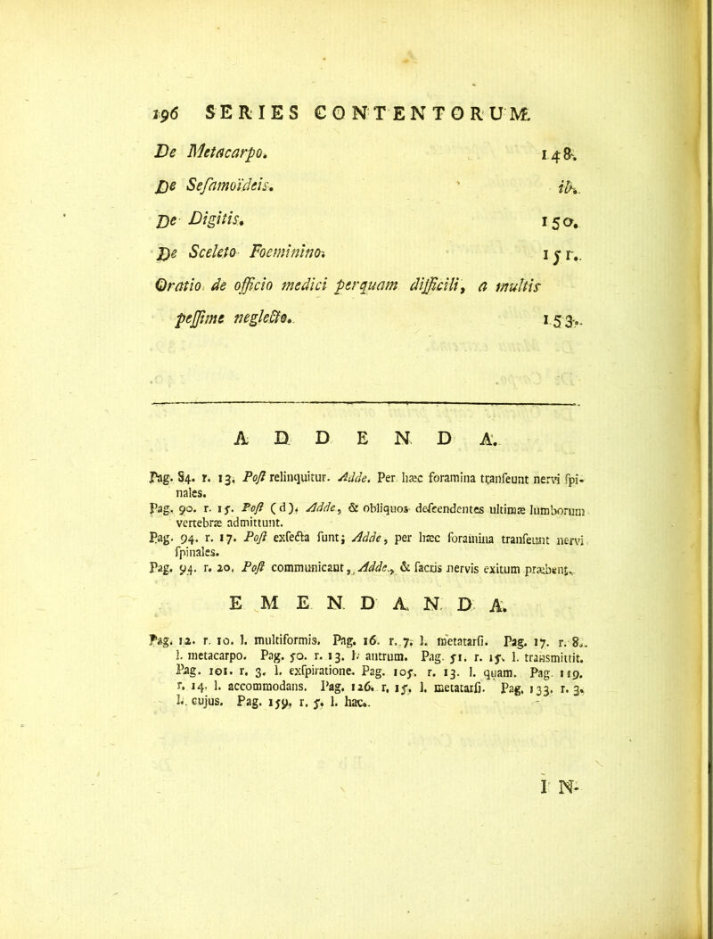 De Metacarpo» 14&. De Sefamdidcis. ih. j)e Digitis. 15^. J)e Sceleto Foeminino. 1 j r.. Oratio de officio medici perquam difficili, a multis peffime neglefto. 153- A D. D E N. D A. Pag. S4. r. 13, Poft relinquitur. Adde. Per haac foramina tcanfeunt nervi fpi- nales. Pag, 90. r. i*. Tofi ( d Adde^ & obliquos- defeendentes ultimae lumborum vertebrae admittunt. Pag. 94. r. 17. Pofl exfedla funt; Adde, per haec foramina tranfeunt nervi fpinales. Pag. 94. r. 20, Poft communicant, . Adde.y & factis nervis exitum praebent E M E N. D' A N. D A; Pag. 12. r. 10. J. multiformis. Pag. 16. r. 7; ]. metatarfb Pag. 17. r. 8.-. 1. metacarpo. Pag. jo. r. 13. b antrum. Pag. ji. r. i$\ 1. transmittit. Pag. 101. r. 3. 1. exfpiratione. Pag. iof. r. 13. I. quam. Pag. 159. r. 14, 1. accommodans. Pag. 126. r, if. 1. metatarfi. Pag, 133. r. 3* L. cujus. Pag. 159, r. f. 1. hac.. I' N*