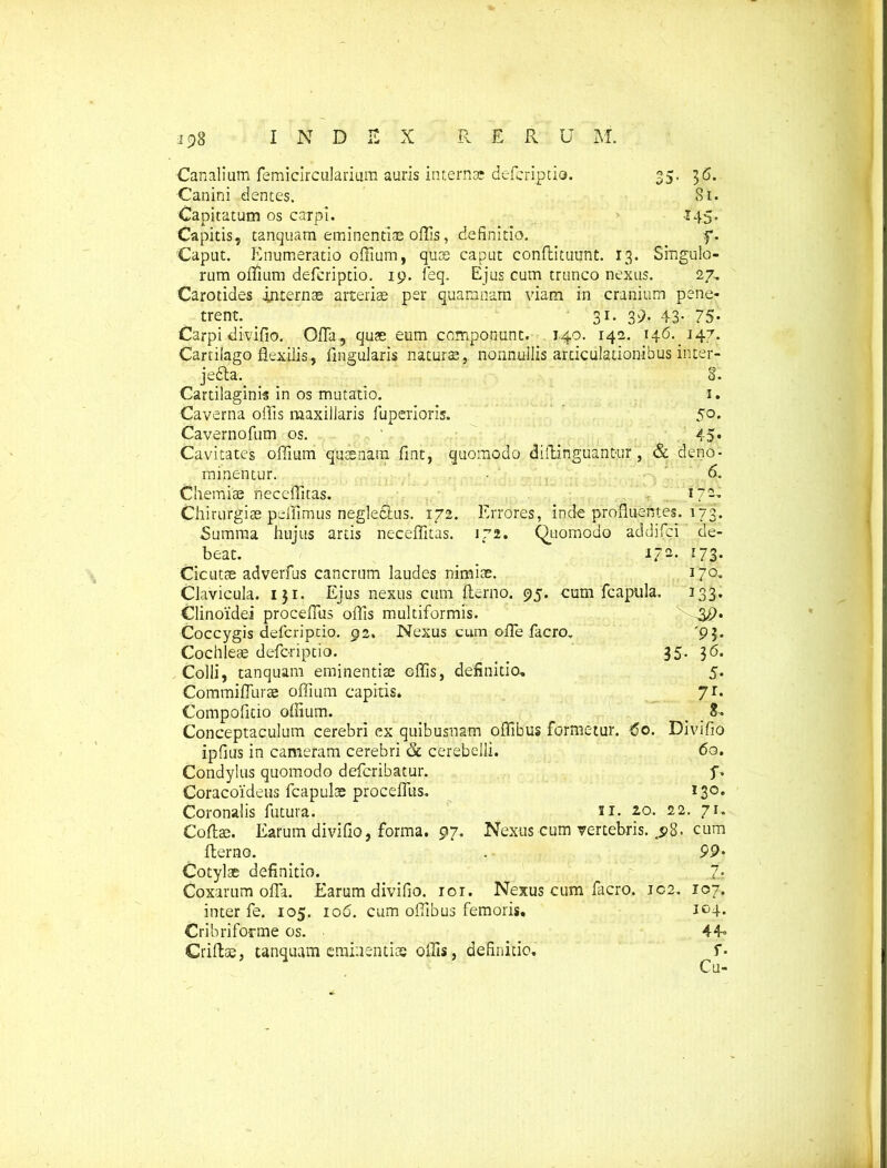 Canalium femicircularium auris internae deferiptio. 35. 36. Canini dentes. 81. Capitatum os carpi. 145. Capitis, tanquam eminentias.ollis, definitio. f. Caput. Enumeratio offium, quos caput conftituunt. 13. Singulo- rum offium deferiptio. 19. feq. Ejus cum trunco nexus. 27. Carotides .internae arteriae per quamnam viam in cranium pene- trent. 31. 39. 43- 75- Carpi divifio. Offa, quae eum componunt. 140. 142. 146. 147. Cartilago flexilis, Angularis naturae, nonnullis articulationibus inter- je£ta. 8. Cartilaginis in os mutatio. 1. Caverna offis maxillaris fuperioris. 50. Cavernofum os. ' 45 Cavitates offium quaenara fint, quomodo diftihguantur, & deno minentur. Chemiae neccffitas. Chirurgiae peffimus negle&us. 172. Errores, inde profluentes, Summa huius artis neceffitas. 172. Quomodo addifci beat. 17 Cicutae adverfus cancrum laudes nimiae. Clavicula. 131. Ejus nexus cum fterno. 95. cum fcapula. Clinoidei proceffus oflis multiformis. Coccygis deferiptio. 92. Nexus cum offe facro. Cochleae deferiptio. Colli, tanquam eminentiae effis, definitio, Commiffurae offium capitis. Compofitio offium. Conceptaculum cerebri ex quibusnam offibus formetur. '60 ipfius in cameram cerebri & cerebelli. Condylus quomodo deferibatur. Coracoideus fcapulae proceffus. Coronalis futura. 11. 2.0 6. 172. 173. de- 173- 170, 133* '93. 36. 5. 7r* 8. Divifio 60. b 130. 22. 71. 35- Coffae. Earum divifio, forma. 97. Nexus cum vertebris. .98. cum fterno. Cotylae definitio. Coxarum offa. Earum divifio. ior. Nexus cum facro. ic2. inter fe. 105. 106. cum offibus femoris. Cribriforme os. Criftae, tanquam eminentiae offis, definitio. 99. 7, 107. 104. 44° f. Cu-